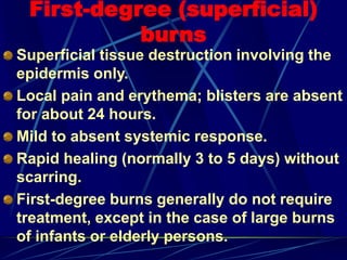 First-degree (superficial)
burns
Superficial tissue destruction involving the
epidermis only.
Local pain and erythema; blisters are absent
for about 24 hours.
Mild to absent systemic response.
Rapid healing (normally 3 to 5 days) without
scarring.
First-degree burns generally do not require
treatment, except in the case of large burns
of infants or elderly persons.
 