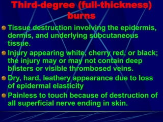 Third-degree (full-thickness)
burns
Tissue destruction involving the epidermis,
dermis, and underlying subcutaneous
tissue.
Injury appearing white, cherry red, or black;
the injury may or may not contain deep
blisters or visible thrombosed veins.
Dry, hard, leathery appearance due to loss
of epidermal elasticity
Painless to touch because of destruction of
all superficial nerve ending in skin.
 
