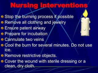 Nursing interventions
Stop the burning process if possible
Remove all clothing and jewelry
Ensure patent airway
Prepare for incubation
Cannulate two veins
Cool the burn for several minutes. Do not use
ice.
Remove restrictive objects.
Cover the wound with sterile dressing or a
clean, dry cloth.
 