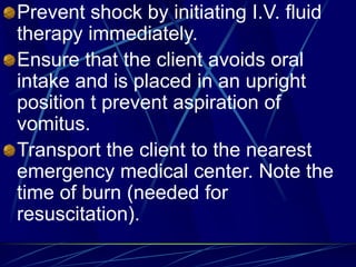 Prevent shock by initiating I.V. fluid
therapy immediately.
Ensure that the client avoids oral
intake and is placed in an upright
position t prevent aspiration of
vomitus.
Transport the client to the nearest
emergency medical center. Note the
time of burn (needed for
resuscitation).
 