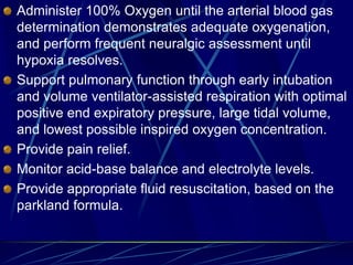 Administer 100% Oxygen until the arterial blood gas
determination demonstrates adequate oxygenation,
and perform frequent neuralgic assessment until
hypoxia resolves.
Support pulmonary function through early intubation
and volume ventilator-assisted respiration with optimal
positive end expiratory pressure, large tidal volume,
and lowest possible inspired oxygen concentration.
Provide pain relief.
Monitor acid-base balance and electrolyte levels.
Provide appropriate fluid resuscitation, based on the
parkland formula.
 
