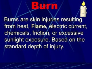 Burn
Burns are skin injuries resulting
from heat, Flame, electric current,
chemicals, friction, or excessive
sunlight exposure. Based on the
standard depth of injury.
 