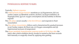 Typically, biphasic response
The initial period of hypo function manifests as: (a) Hypotension, (b) Low
cardiac output, (c) Metabolic acidosis, (d) Ileus, (e) Hypoventilation, (f)
Hyperglycemia, (g) Low oxygen consumption and (h) Inability to thermo
regulate
This ebb phase occurs usually in the first 24 hours and responds to fluid
resuscitation
The flow phase, resuscitation, follows and is characterized by gradual increases
in (a) Cardiac output, (b) Heart rate, (c) Oxygen consumption and (d)
Supernormal increases of temperature
This hyper metabolic hyperdynamic response peaks in 10-14 days after the
injury after which condition slowly recedes to normal as the burn wounds
heal naturally or surgically closed by applying skin grafting
PHYSIOLOGICAL RESPONSE TO BURN:
 