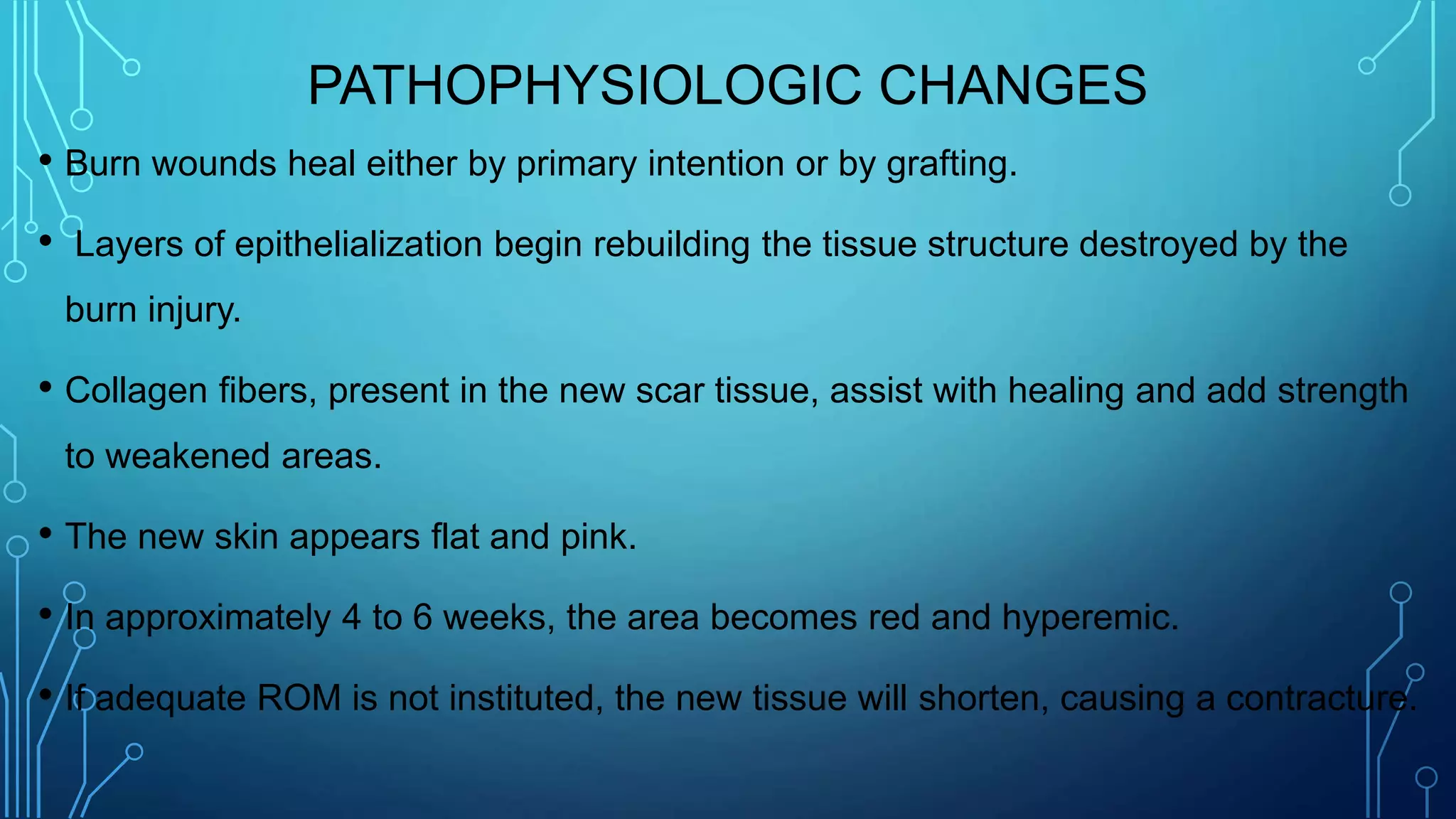 PATHOPHYSIOLOGIC CHANGES
• Burn wounds heal either by primary intention or by grafting.
• Layers of epithelialization begin rebuilding the tissue structure destroyed by the
burn injury.
• Collagen fibers, present in the new scar tissue, assist with healing and add strength
to weakened areas.
• The new skin appears flat and pink.
• In approximately 4 to 6 weeks, the area becomes red and hyperemic.
• If adequate ROM is not instituted, the new tissue will shorten, causing a contracture.
 