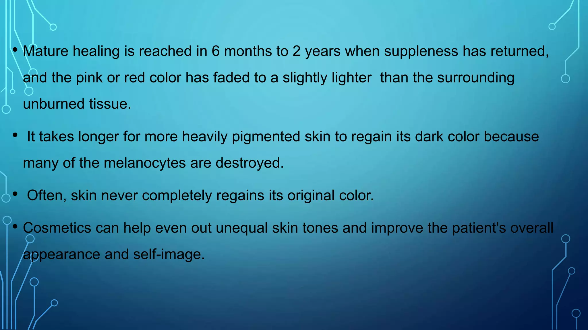 • Mature healing is reached in 6 months to 2 years when suppleness has returned,
and the pink or red color has faded to a slightly lighter than the surrounding
unburned tissue.
• It takes longer for more heavily pigmented skin to regain its dark color because
many of the melanocytes are destroyed.
• Often, skin never completely regains its original color.
• Cosmetics can help even out unequal skin tones and improve the patient's overall
appearance and self-image.
 