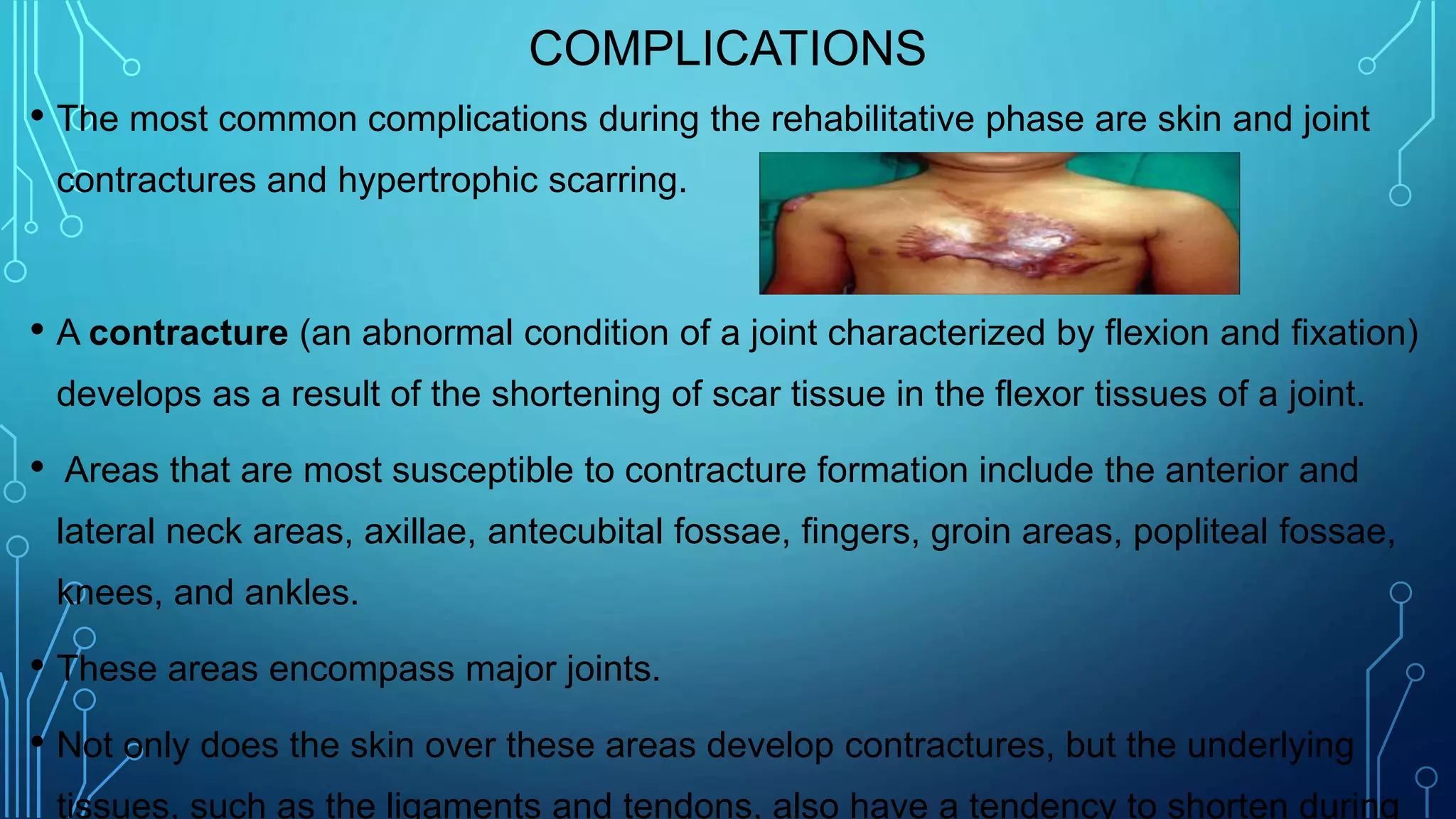 COMPLICATIONS
• The most common complications during the rehabilitative phase are skin and joint
contractures and hypertrophic scarring.
• A contracture (an abnormal condition of a joint characterized by flexion and fixation)
develops as a result of the shortening of scar tissue in the flexor tissues of a joint.
• Areas that are most susceptible to contracture formation include the anterior and
lateral neck areas, axillae, antecubital fossae, fingers, groin areas, popliteal fossae,
knees, and ankles.
• These areas encompass major joints.
• Not only does the skin over these areas develop contractures, but the underlying
tissues, such as the ligaments and tendons, also have a tendency to shorten during
 