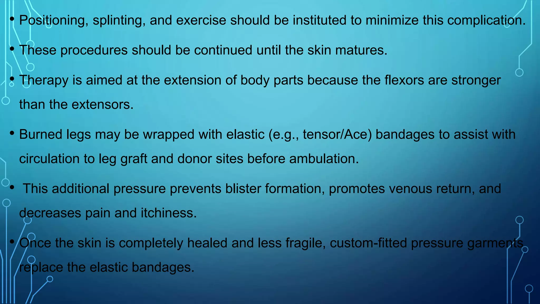 • Positioning, splinting, and exercise should be instituted to minimize this complication.
• These procedures should be continued until the skin matures.
• Therapy is aimed at the extension of body parts because the flexors are stronger
than the extensors.
• Burned legs may be wrapped with elastic (e.g., tensor/Ace) bandages to assist with
circulation to leg graft and donor sites before ambulation.
• This additional pressure prevents blister formation, promotes venous return, and
decreases pain and itchiness.
• Once the skin is completely healed and less fragile, custom-fitted pressure garments
replace the elastic bandages.
 