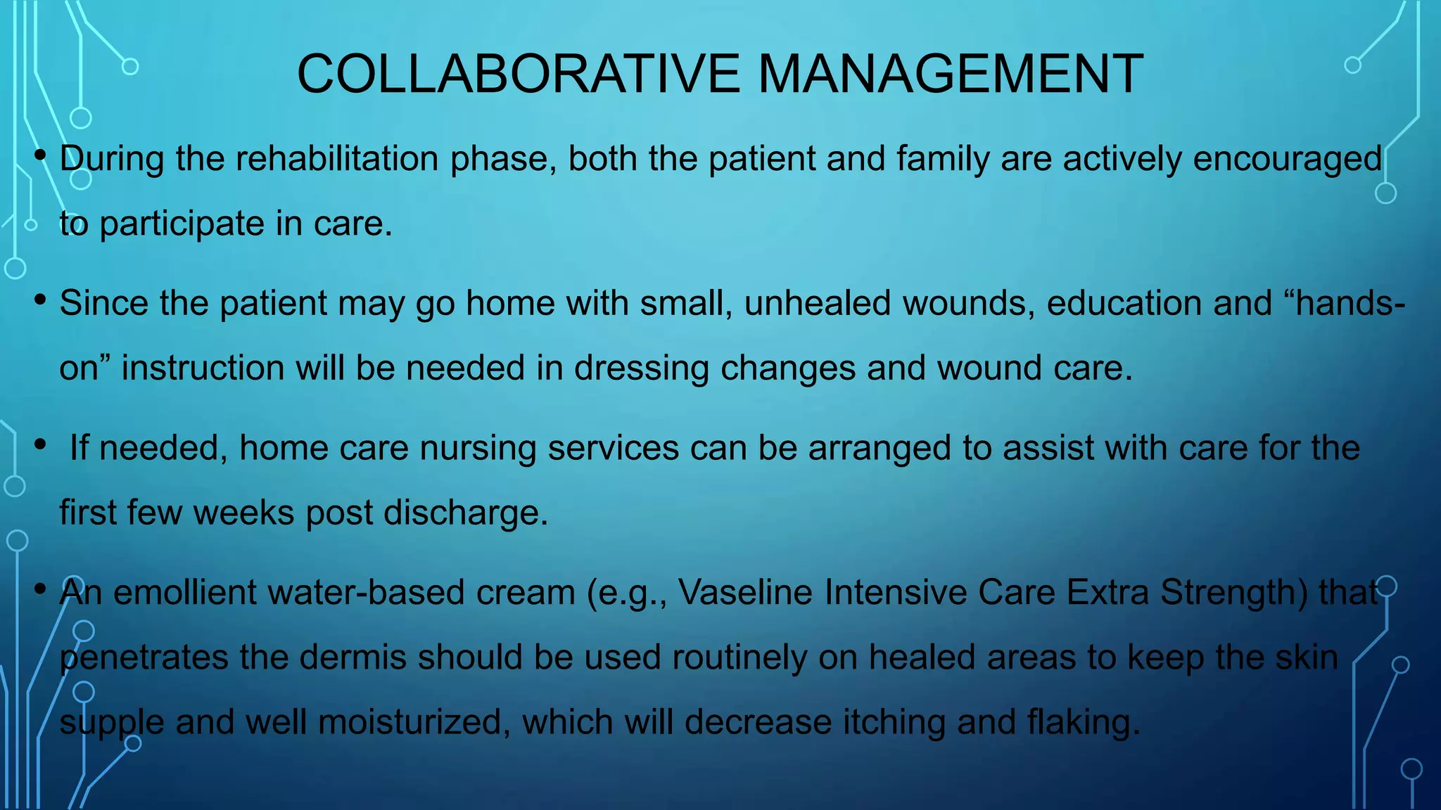 COLLABORATIVE MANAGEMENT
• During the rehabilitation phase, both the patient and family are actively encouraged
to participate in care.
• Since the patient may go home with small, unhealed wounds, education and “hands-
on” instruction will be needed in dressing changes and wound care.
• If needed, home care nursing services can be arranged to assist with care for the
first few weeks post discharge.
• An emollient water-based cream (e.g., Vaseline Intensive Care Extra Strength) that
penetrates the dermis should be used routinely on healed areas to keep the skin
supple and well moisturized, which will decrease itching and flaking.
 
