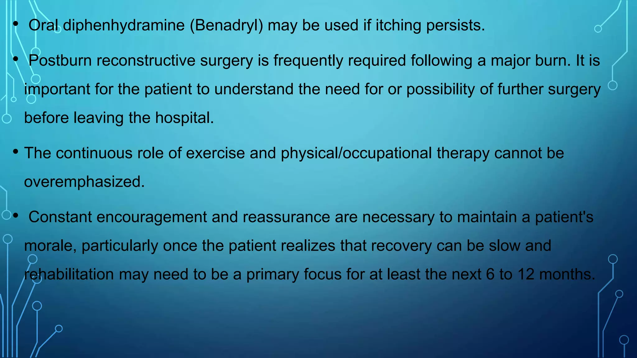 • Oral diphenhydramine (Benadryl) may be used if itching persists.
• Postburn reconstructive surgery is frequently required following a major burn. It is
important for the patient to understand the need for or possibility of further surgery
before leaving the hospital.
• The continuous role of exercise and physical/occupational therapy cannot be
overemphasized.
• Constant encouragement and reassurance are necessary to maintain a patient's
morale, particularly once the patient realizes that recovery can be slow and
rehabilitation may need to be a primary focus for at least the next 6 to 12 months.
 