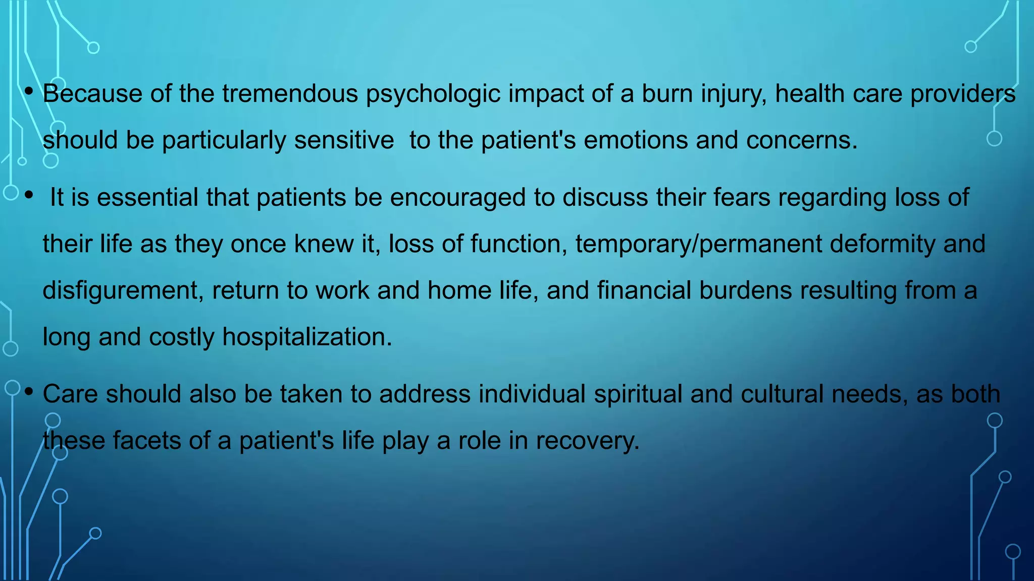 • Because of the tremendous psychologic impact of a burn injury, health care providers
should be particularly sensitive to the patient's emotions and concerns.
• It is essential that patients be encouraged to discuss their fears regarding loss of
their life as they once knew it, loss of function, temporary/permanent deformity and
disfigurement, return to work and home life, and financial burdens resulting from a
long and costly hospitalization.
• Care should also be taken to address individual spiritual and cultural needs, as both
these facets of a patient's life play a role in recovery.
 