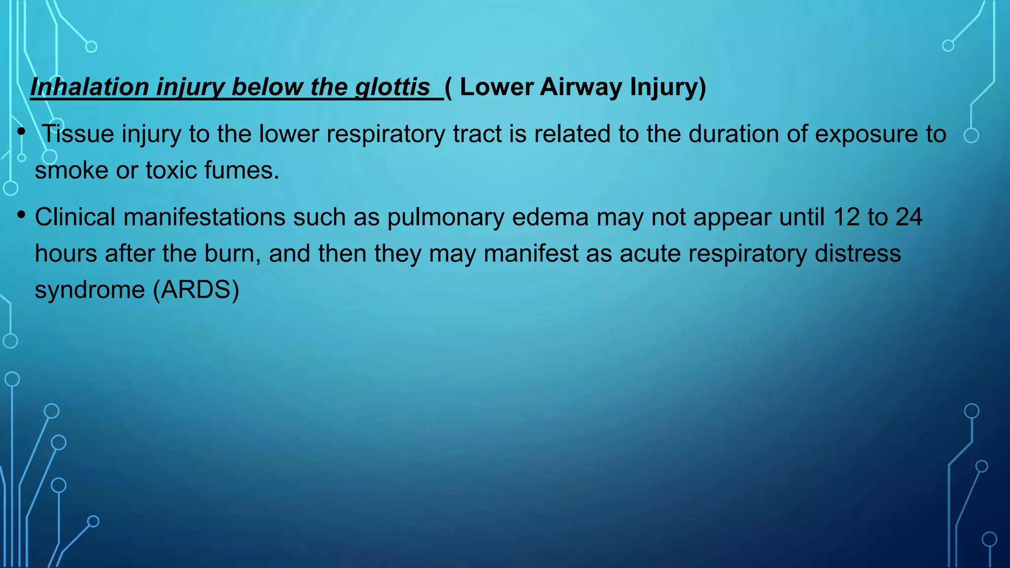 Inhalation injury below the glottis ( Lower Airway Injury)
• Tissue injury to the lower respiratory tract is related to the duration of exposure to
smoke or toxic fumes.
• Clinical manifestations such as pulmonary edema may not appear until 12 to 24
hours after the burn, and then they may manifest as acute respiratory distress
syndrome (ARDS)
 