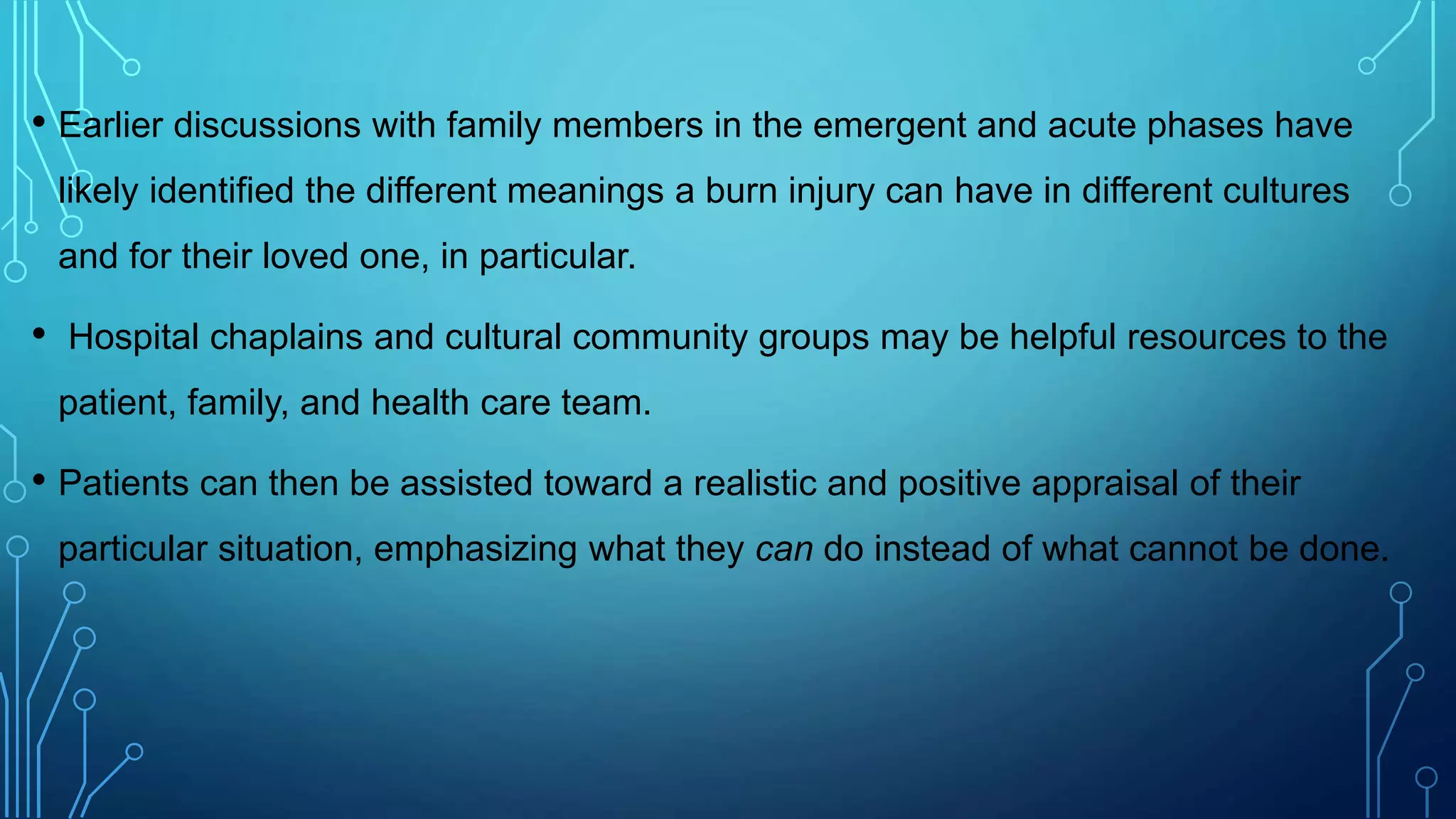 • Earlier discussions with family members in the emergent and acute phases have
likely identified the different meanings a burn injury can have in different cultures
and for their loved one, in particular.
• Hospital chaplains and cultural community groups may be helpful resources to the
patient, family, and health care team.
• Patients can then be assisted toward a realistic and positive appraisal of their
particular situation, emphasizing what they can do instead of what cannot be done.
 
