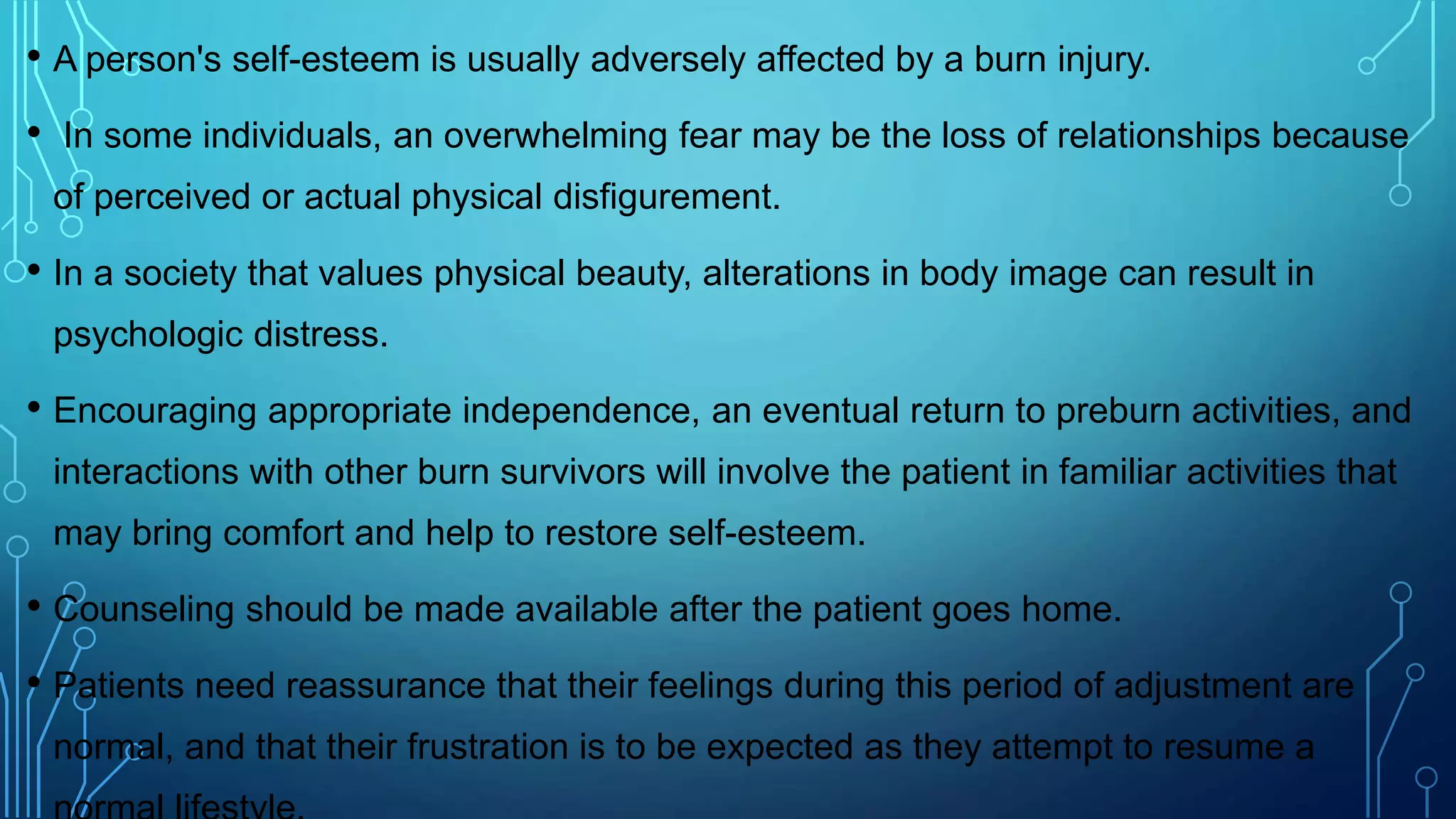 • A person's self-esteem is usually adversely affected by a burn injury.
• In some individuals, an overwhelming fear may be the loss of relationships because
of perceived or actual physical disfigurement.
• In a society that values physical beauty, alterations in body image can result in
psychologic distress.
• Encouraging appropriate independence, an eventual return to preburn activities, and
interactions with other burn survivors will involve the patient in familiar activities that
may bring comfort and help to restore self-esteem.
• Counseling should be made available after the patient goes home.
• Patients need reassurance that their feelings during this period of adjustment are
normal, and that their frustration is to be expected as they attempt to resume a
 
