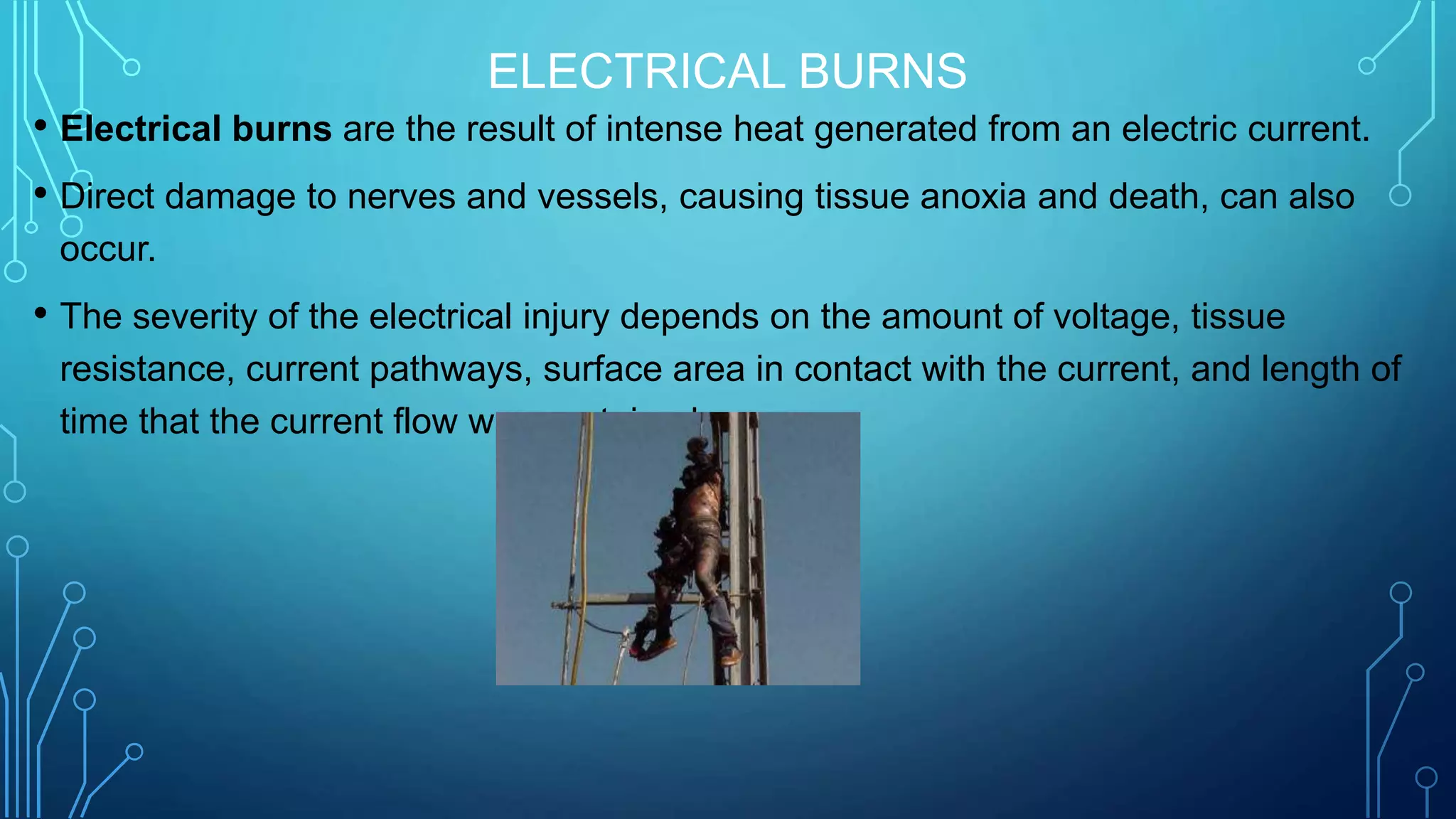 ELECTRICAL BURNS
• Electrical burns are the result of intense heat generated from an electric current.
• Direct damage to nerves and vessels, causing tissue anoxia and death, can also
occur.
• The severity of the electrical injury depends on the amount of voltage, tissue
resistance, current pathways, surface area in contact with the current, and length of
time that the current flow was sustained.
 