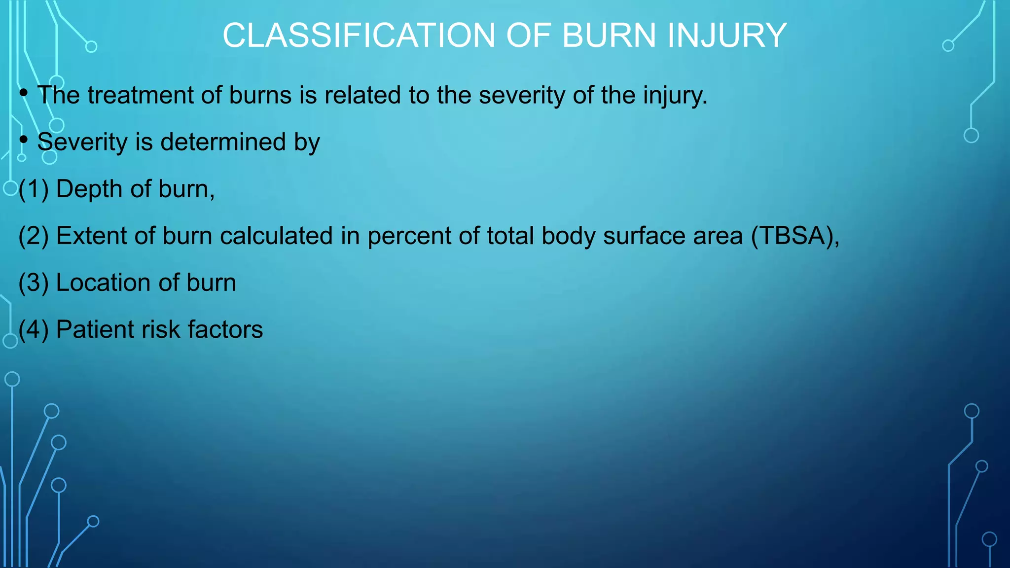 CLASSIFICATION OF BURN INJURY
• The treatment of burns is related to the severity of the injury.
• Severity is determined by
(1) Depth of burn,
(2) Extent of burn calculated in percent of total body surface area (TBSA),
(3) Location of burn
(4) Patient risk factors
 