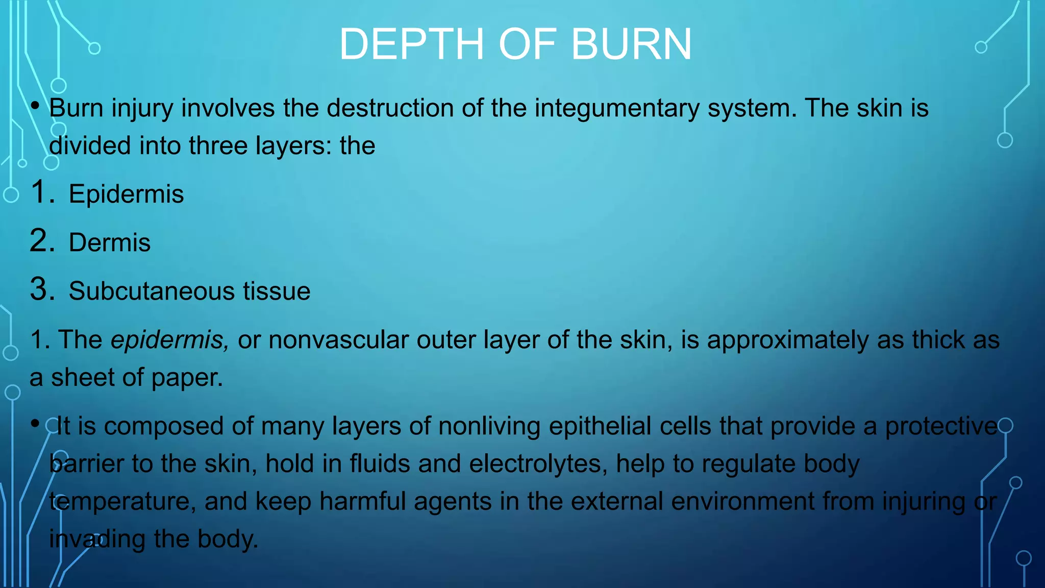 DEPTH OF BURN
• Burn injury involves the destruction of the integumentary system. The skin is
divided into three layers: the
1. Epidermis
2. Dermis
3. Subcutaneous tissue
1. The epidermis, or nonvascular outer layer of the skin, is approximately as thick as
a sheet of paper.
• It is composed of many layers of nonliving epithelial cells that provide a protective
barrier to the skin, hold in fluids and electrolytes, help to regulate body
temperature, and keep harmful agents in the external environment from injuring or
invading the body.
 