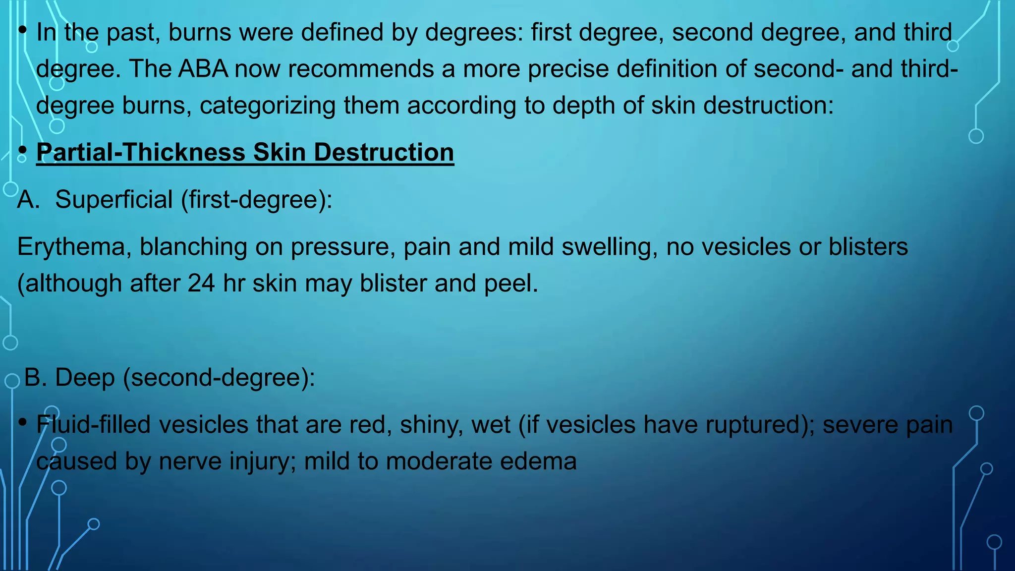 • In the past, burns were defined by degrees: first degree, second degree, and third
degree. The ABA now recommends a more precise definition of second- and third-
degree burns, categorizing them according to depth of skin destruction:
• Partial-Thickness Skin Destruction
A. Superficial (first-degree):
Erythema, blanching on pressure, pain and mild swelling, no vesicles or blisters
(although after 24 hr skin may blister and peel.
B. Deep (second-degree):
• Fluid-filled vesicles that are red, shiny, wet (if vesicles have ruptured); severe pain
caused by nerve injury; mild to moderate edema
 
