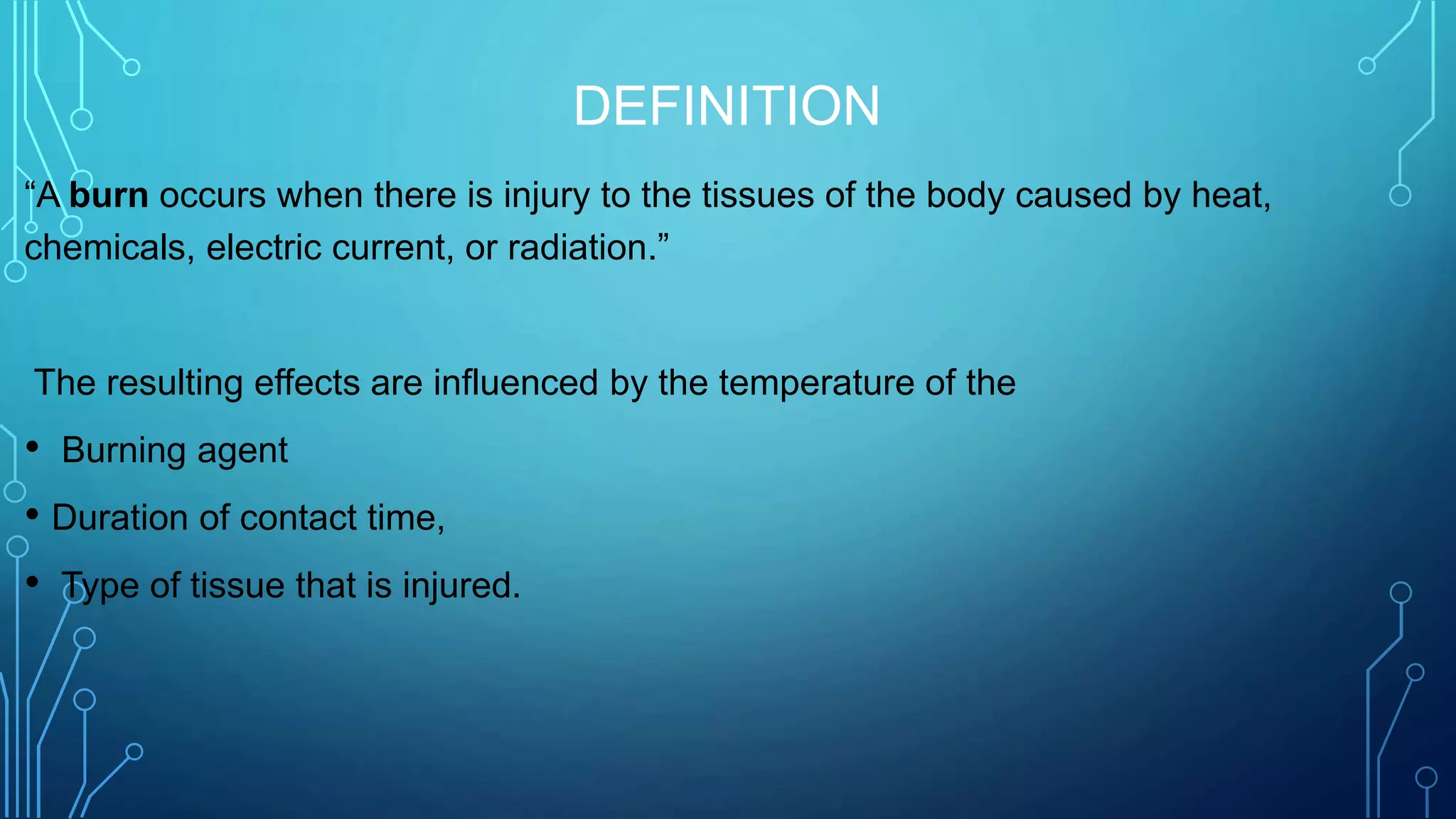 DEFINITION
“A burn occurs when there is injury to the tissues of the body caused by heat,
chemicals, electric current, or radiation.”
The resulting effects are influenced by the temperature of the
• Burning agent
• Duration of contact time,
• Type of tissue that is injured.
 
