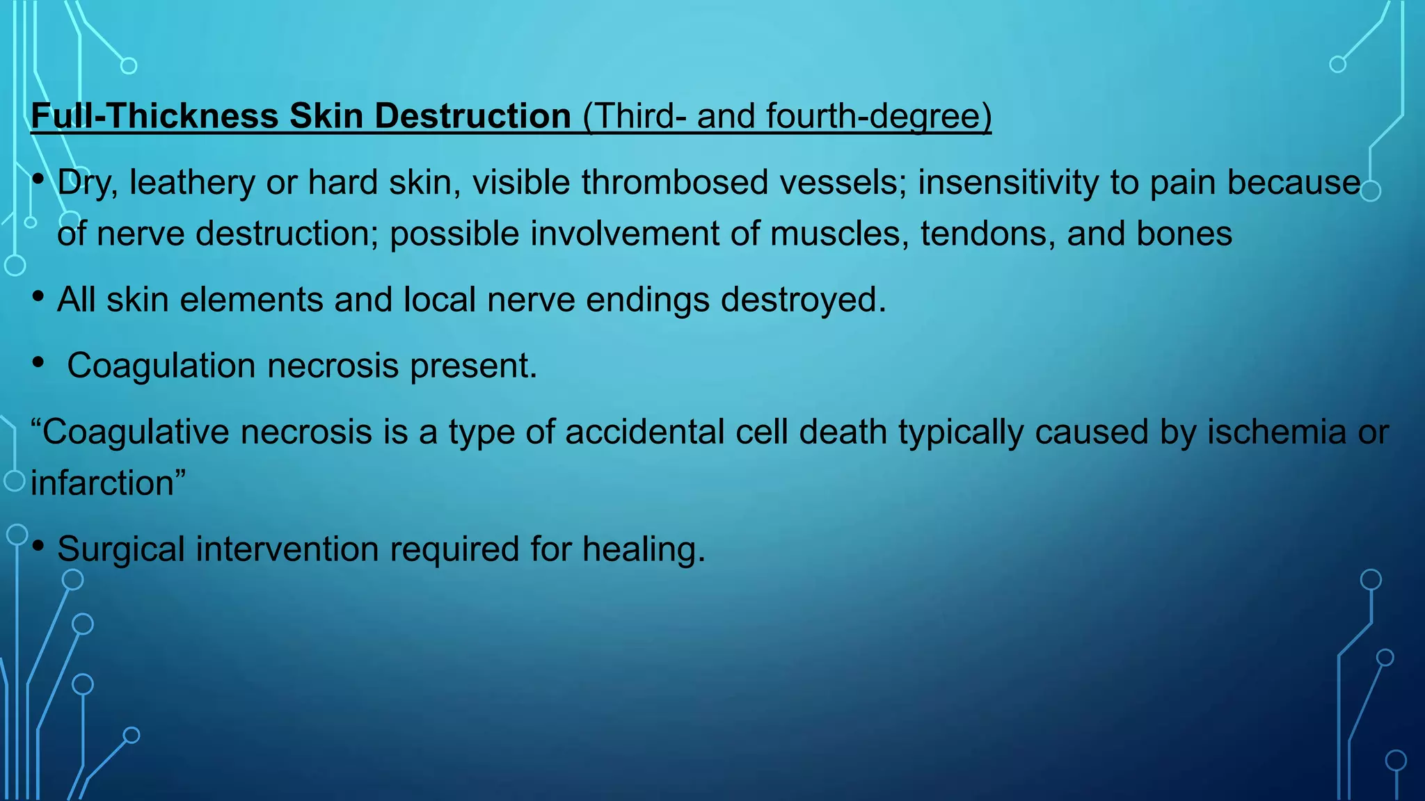 Full-Thickness Skin Destruction (Third- and fourth-degree)
• Dry, leathery or hard skin, visible thrombosed vessels; insensitivity to pain because
of nerve destruction; possible involvement of muscles, tendons, and bones
• All skin elements and local nerve endings destroyed.
• Coagulation necrosis present.
“Coagulative necrosis is a type of accidental cell death typically caused by ischemia or
infarction”
• Surgical intervention required for healing.
 
