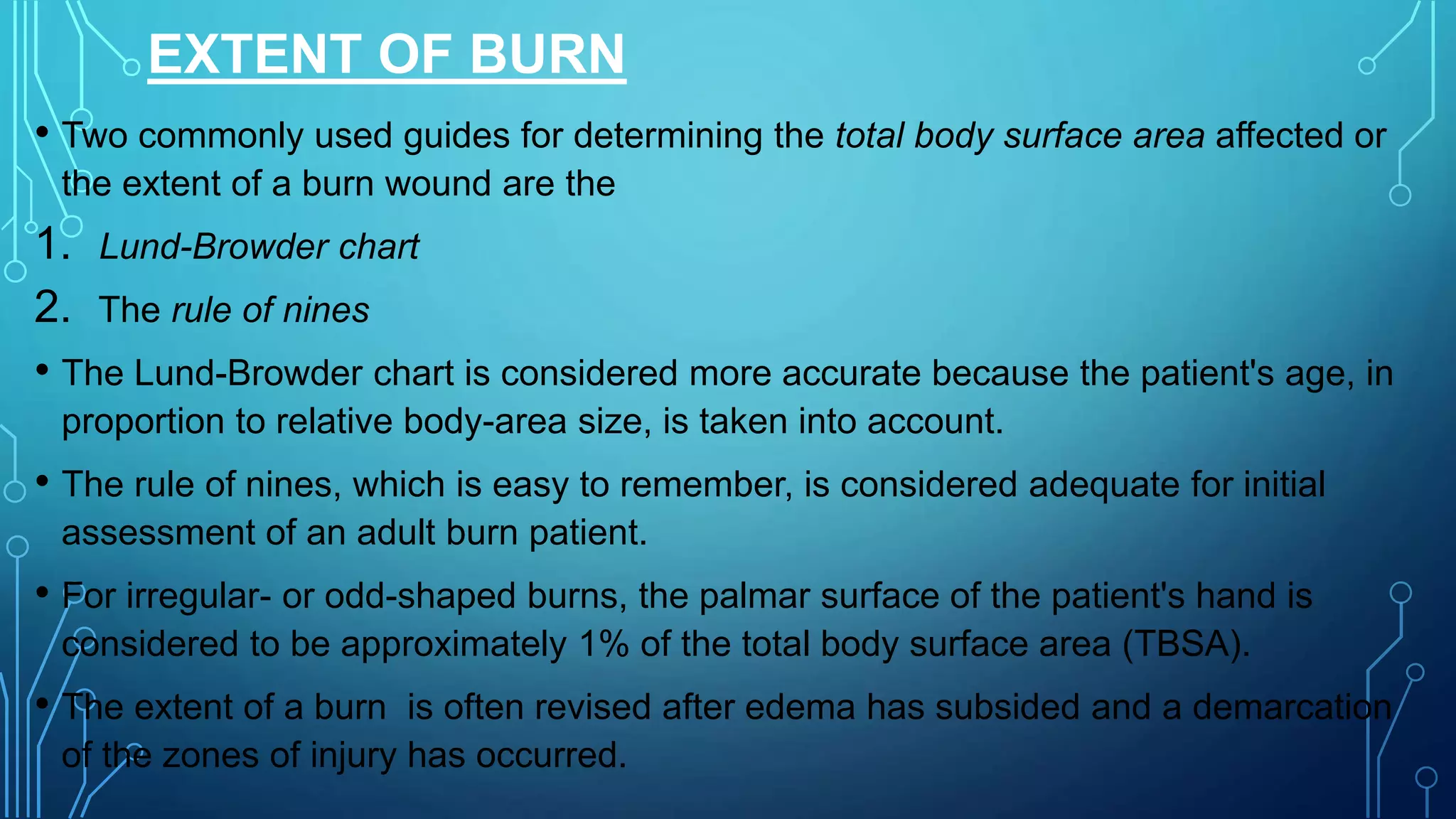 EXTENT OF BURN
• Two commonly used guides for determining the total body surface area affected or
the extent of a burn wound are the
1. Lund-Browder chart
2. The rule of nines
• The Lund-Browder chart is considered more accurate because the patient's age, in
proportion to relative body-area size, is taken into account.
• The rule of nines, which is easy to remember, is considered adequate for initial
assessment of an adult burn patient.
• For irregular- or odd-shaped burns, the palmar surface of the patient's hand is
considered to be approximately 1% of the total body surface area (TBSA).
• The extent of a burn is often revised after edema has subsided and a demarcation
of the zones of injury has occurred.
 