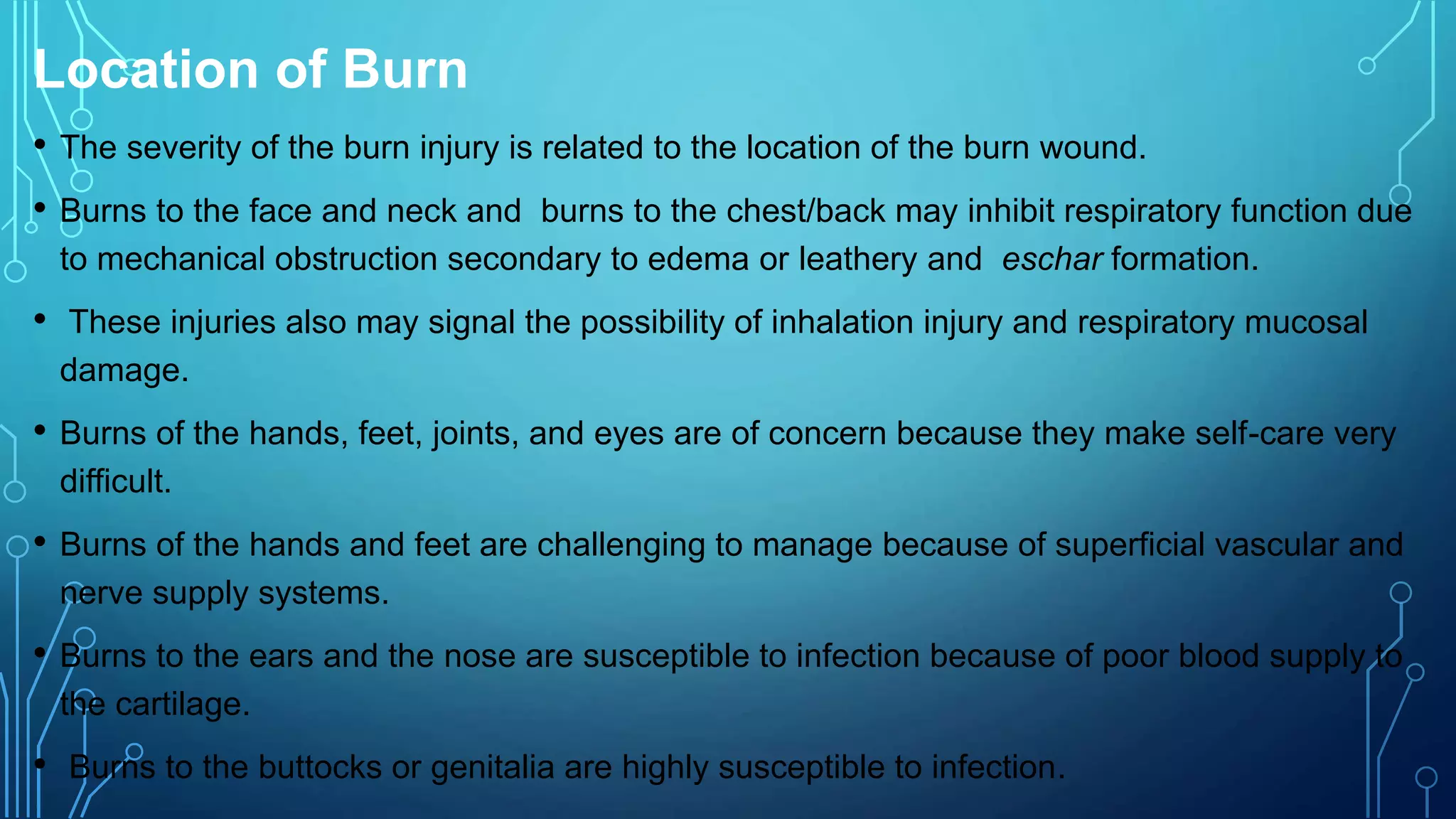 Location of Burn
• The severity of the burn injury is related to the location of the burn wound.
• Burns to the face and neck and burns to the chest/back may inhibit respiratory function due
to mechanical obstruction secondary to edema or leathery and eschar formation.
• These injuries also may signal the possibility of inhalation injury and respiratory mucosal
damage.
• Burns of the hands, feet, joints, and eyes are of concern because they make self-care very
difficult.
• Burns of the hands and feet are challenging to manage because of superficial vascular and
nerve supply systems.
• Burns to the ears and the nose are susceptible to infection because of poor blood supply to
the cartilage.
• Burns to the buttocks or genitalia are highly susceptible to infection.
 