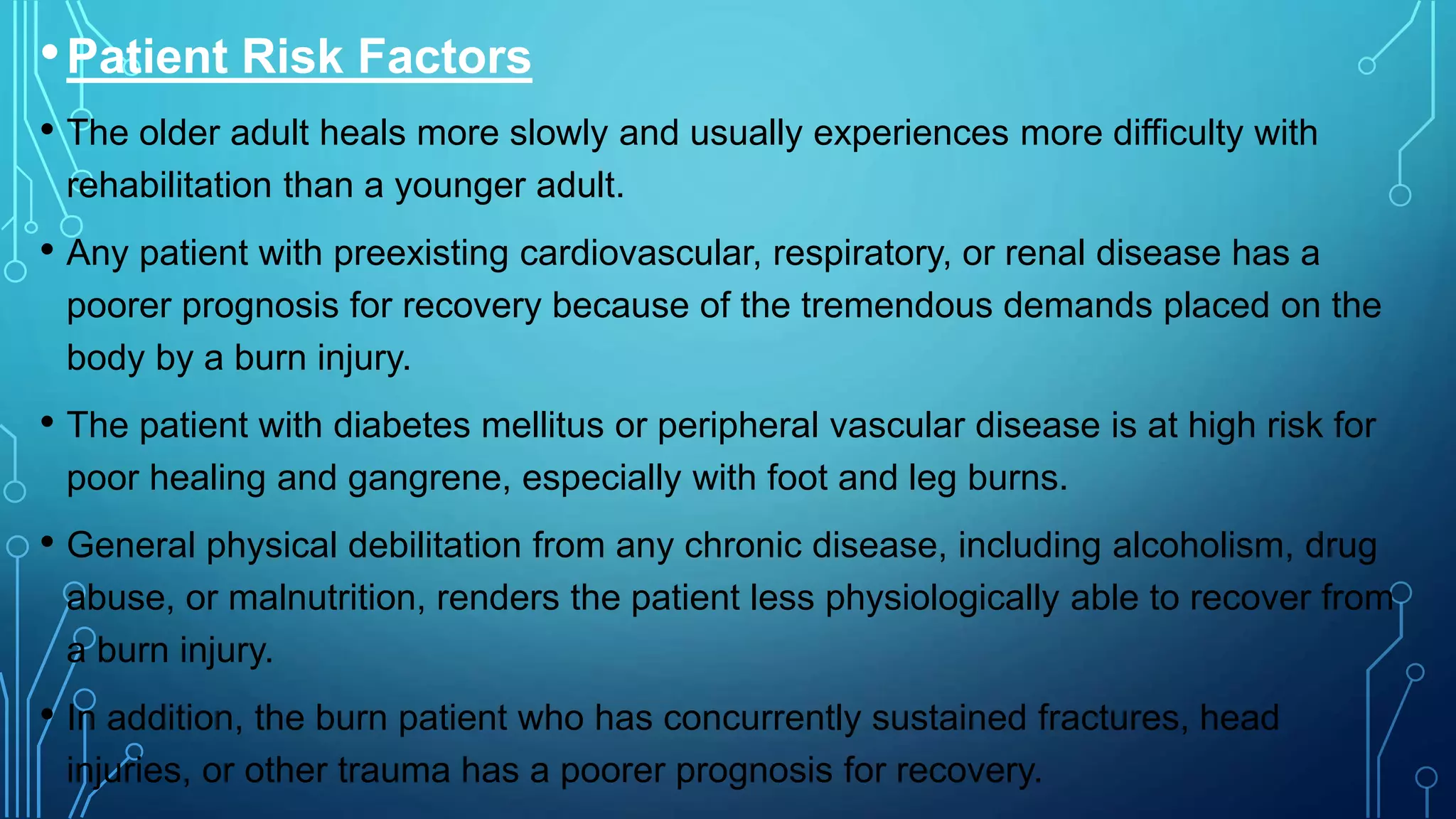 •Patient Risk Factors
• The older adult heals more slowly and usually experiences more difficulty with
rehabilitation than a younger adult.
• Any patient with preexisting cardiovascular, respiratory, or renal disease has a
poorer prognosis for recovery because of the tremendous demands placed on the
body by a burn injury.
• The patient with diabetes mellitus or peripheral vascular disease is at high risk for
poor healing and gangrene, especially with foot and leg burns.
• General physical debilitation from any chronic disease, including alcoholism, drug
abuse, or malnutrition, renders the patient less physiologically able to recover from
a burn injury.
• In addition, the burn patient who has concurrently sustained fractures, head
injuries, or other trauma has a poorer prognosis for recovery.
 