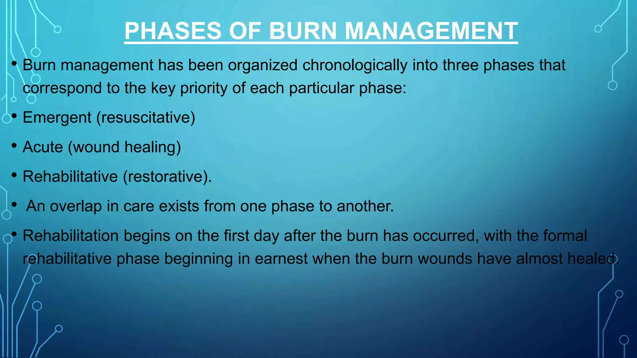 PHASES OF BURN MANAGEMENT
• Burn management has been organized chronologically into three phases that
correspond to the key priority of each particular phase:
• Emergent (resuscitative)
• Acute (wound healing)
• Rehabilitative (restorative).
• An overlap in care exists from one phase to another.
• Rehabilitation begins on the first day after the burn has occurred, with the formal
rehabilitative phase beginning in earnest when the burn wounds have almost healed.
 