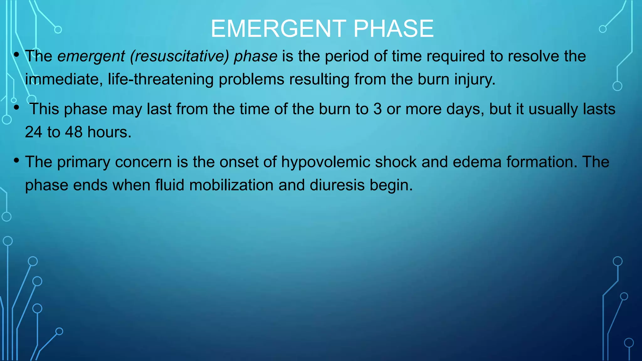 EMERGENT PHASE
• The emergent (resuscitative) phase is the period of time required to resolve the
immediate, life-threatening problems resulting from the burn injury.
• This phase may last from the time of the burn to 3 or more days, but it usually lasts
24 to 48 hours.
• The primary concern is the onset of hypovolemic shock and edema formation. The
phase ends when fluid mobilization and diuresis begin.
 