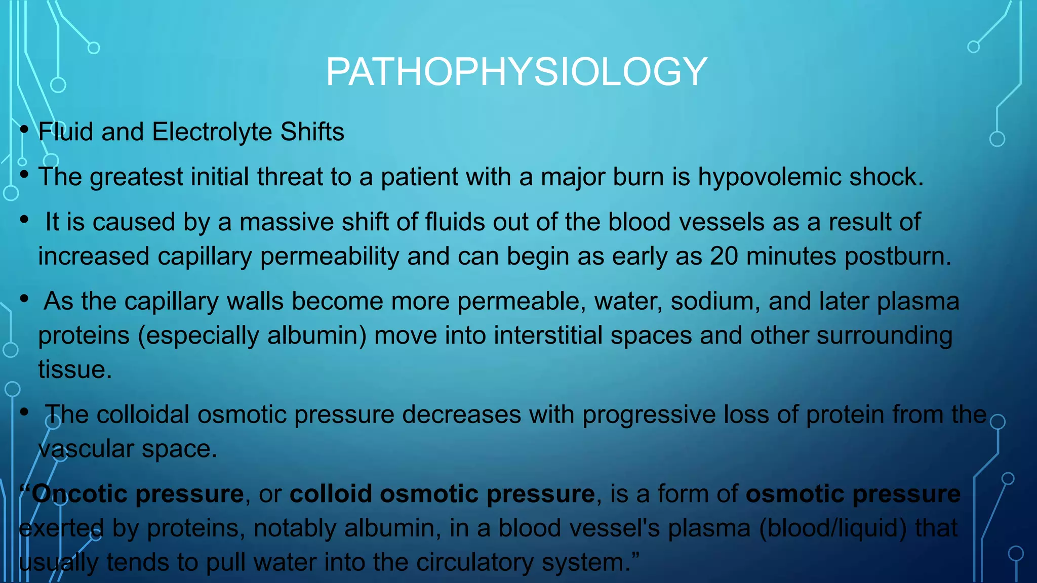 PATHOPHYSIOLOGY
• Fluid and Electrolyte Shifts
• The greatest initial threat to a patient with a major burn is hypovolemic shock.
• It is caused by a massive shift of fluids out of the blood vessels as a result of
increased capillary permeability and can begin as early as 20 minutes postburn.
• As the capillary walls become more permeable, water, sodium, and later plasma
proteins (especially albumin) move into interstitial spaces and other surrounding
tissue.
• The colloidal osmotic pressure decreases with progressive loss of protein from the
vascular space.
“Oncotic pressure, or colloid osmotic pressure, is a form of osmotic pressure
exerted by proteins, notably albumin, in a blood vessel's plasma (blood/liquid) that
usually tends to pull water into the circulatory system.”
 