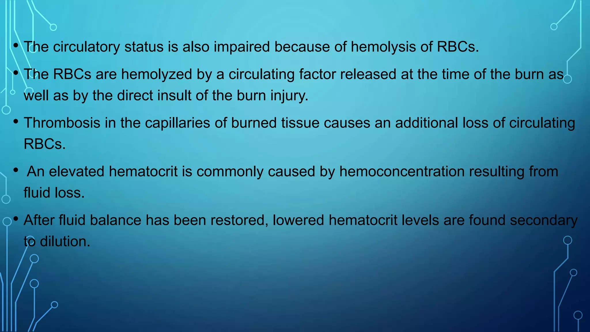 • The circulatory status is also impaired because of hemolysis of RBCs.
• The RBCs are hemolyzed by a circulating factor released at the time of the burn as
well as by the direct insult of the burn injury.
• Thrombosis in the capillaries of burned tissue causes an additional loss of circulating
RBCs.
• An elevated hematocrit is commonly caused by hemoconcentration resulting from
fluid loss.
• After fluid balance has been restored, lowered hematocrit levels are found secondary
to dilution.
 