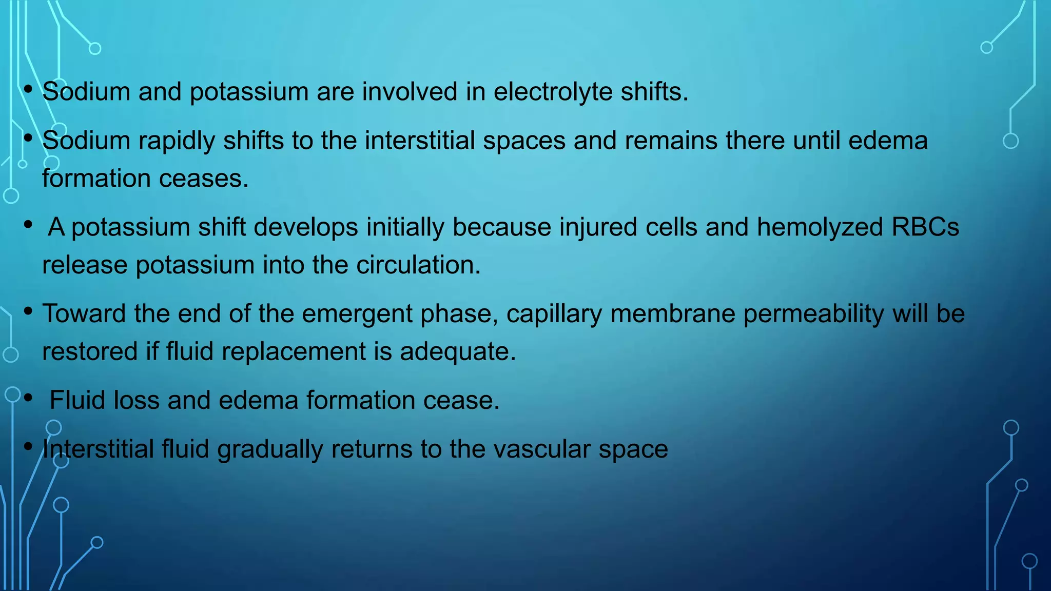 • Sodium and potassium are involved in electrolyte shifts.
• Sodium rapidly shifts to the interstitial spaces and remains there until edema
formation ceases.
• A potassium shift develops initially because injured cells and hemolyzed RBCs
release potassium into the circulation.
• Toward the end of the emergent phase, capillary membrane permeability will be
restored if fluid replacement is adequate.
• Fluid loss and edema formation cease.
• Interstitial fluid gradually returns to the vascular space
 