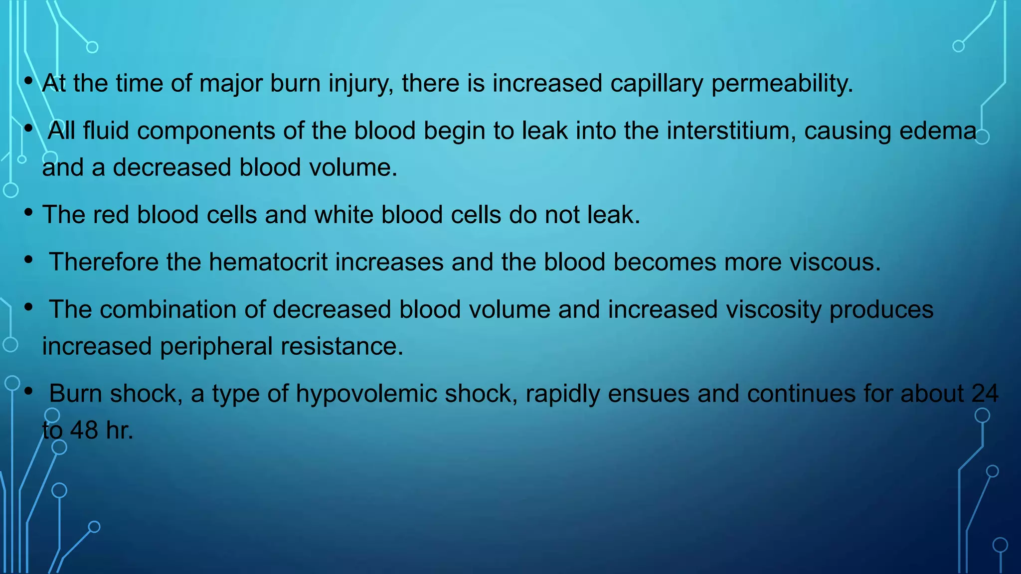 • At the time of major burn injury, there is increased capillary permeability.
• All fluid components of the blood begin to leak into the interstitium, causing edema
and a decreased blood volume.
• The red blood cells and white blood cells do not leak.
• Therefore the hematocrit increases and the blood becomes more viscous.
• The combination of decreased blood volume and increased viscosity produces
increased peripheral resistance.
• Burn shock, a type of hypovolemic shock, rapidly ensues and continues for about 24
to 48 hr.
 