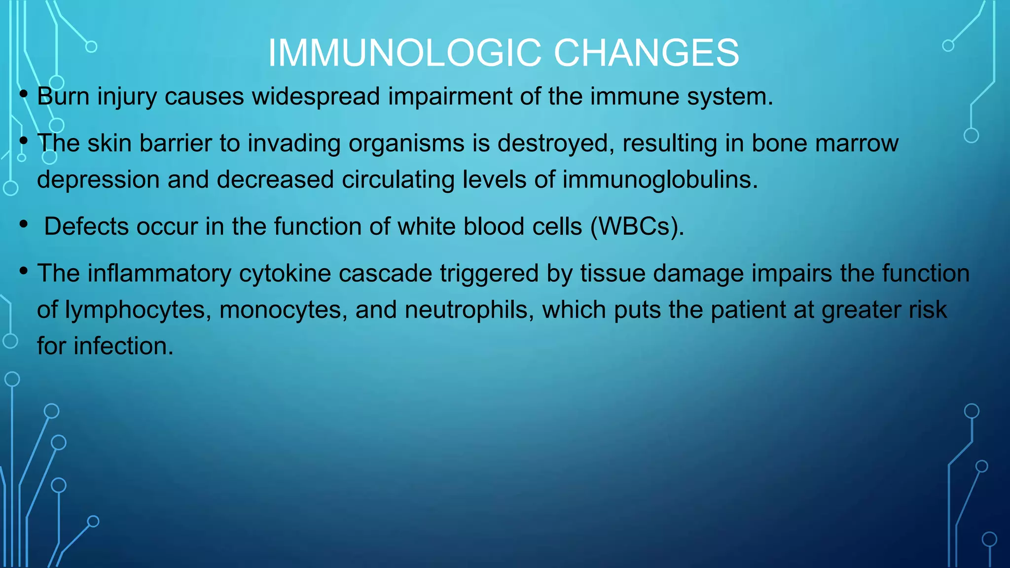 IMMUNOLOGIC CHANGES
• Burn injury causes widespread impairment of the immune system.
• The skin barrier to invading organisms is destroyed, resulting in bone marrow
depression and decreased circulating levels of immunoglobulins.
• Defects occur in the function of white blood cells (WBCs).
• The inflammatory cytokine cascade triggered by tissue damage impairs the function
of lymphocytes, monocytes, and neutrophils, which puts the patient at greater risk
for infection.
 