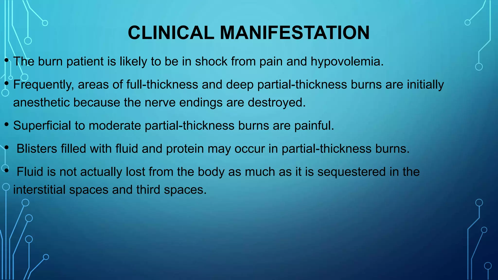 CLINICAL MANIFESTATION
• The burn patient is likely to be in shock from pain and hypovolemia.
• Frequently, areas of full-thickness and deep partial-thickness burns are initially
anesthetic because the nerve endings are destroyed.
• Superficial to moderate partial-thickness burns are painful.
• Blisters filled with fluid and protein may occur in partial-thickness burns.
• Fluid is not actually lost from the body as much as it is sequestered in the
interstitial spaces and third spaces.
 
