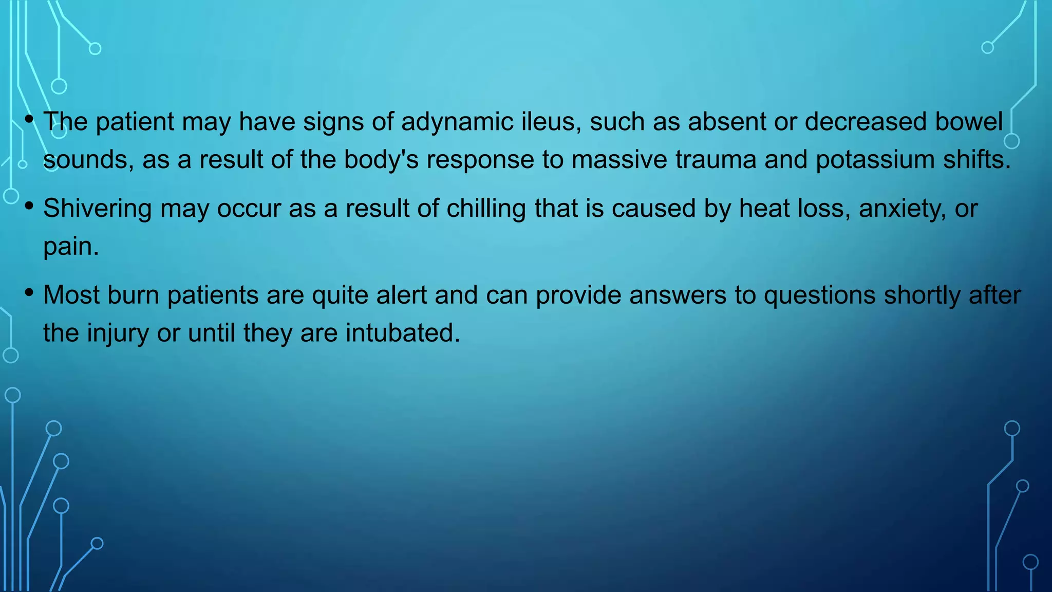 • The patient may have signs of adynamic ileus, such as absent or decreased bowel
sounds, as a result of the body's response to massive trauma and potassium shifts.
• Shivering may occur as a result of chilling that is caused by heat loss, anxiety, or
pain.
• Most burn patients are quite alert and can provide answers to questions shortly after
the injury or until they are intubated.
 