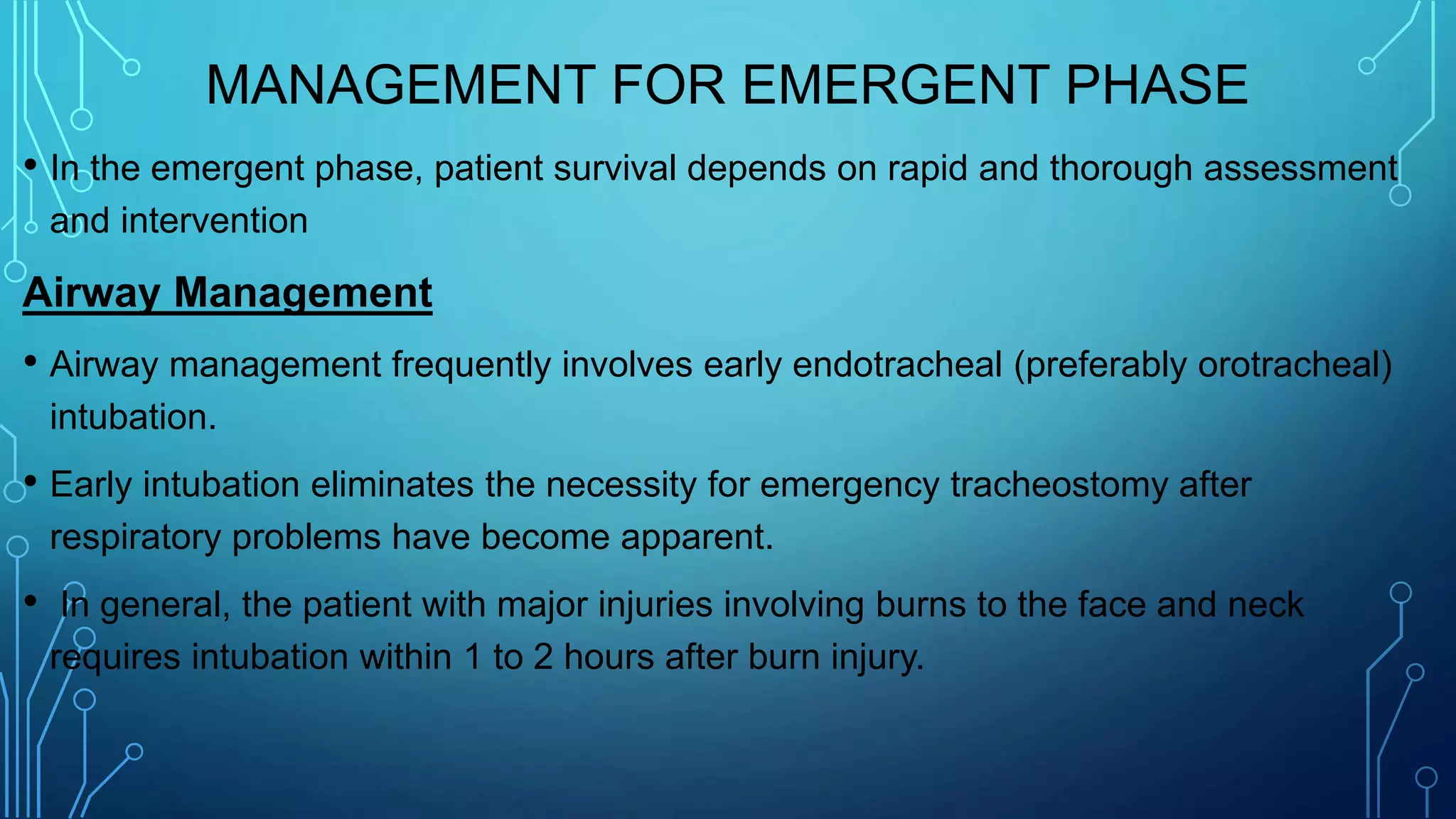 MANAGEMENT FOR EMERGENT PHASE
• In the emergent phase, patient survival depends on rapid and thorough assessment
and intervention
Airway Management
• Airway management frequently involves early endotracheal (preferably orotracheal)
intubation.
• Early intubation eliminates the necessity for emergency tracheostomy after
respiratory problems have become apparent.
• In general, the patient with major injuries involving burns to the face and neck
requires intubation within 1 to 2 hours after burn injury.
 