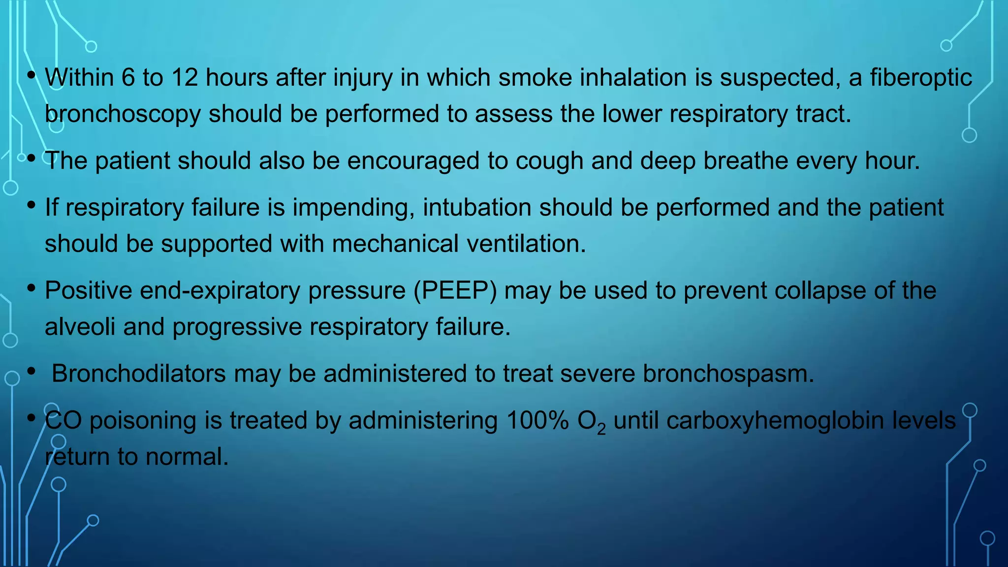 • Within 6 to 12 hours after injury in which smoke inhalation is suspected, a fiberoptic
bronchoscopy should be performed to assess the lower respiratory tract.
• The patient should also be encouraged to cough and deep breathe every hour.
• If respiratory failure is impending, intubation should be performed and the patient
should be supported with mechanical ventilation.
• Positive end-expiratory pressure (PEEP) may be used to prevent collapse of the
alveoli and progressive respiratory failure.
• Bronchodilators may be administered to treat severe bronchospasm.
• CO poisoning is treated by administering 100% O2 until carboxyhemoglobin levels
return to normal.
 