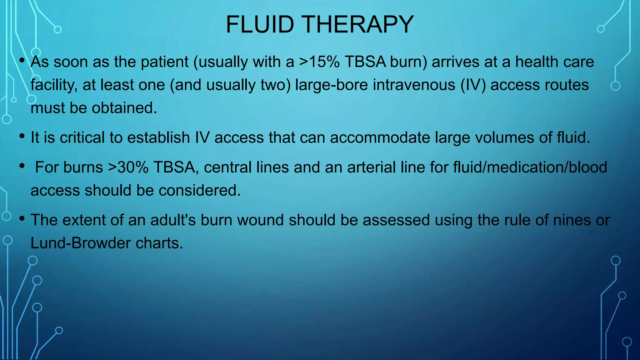 FLUID THERAPY
• As soon as the patient (usually with a >15% TBSA burn) arrives at a health care
facility, at least one (and usually two) large-bore intravenous (IV) access routes
must be obtained.
• It is critical to establish IV access that can accommodate large volumes of fluid.
• For burns >30% TBSA, central lines and an arterial line for fluid/medication/blood
access should be considered.
• The extent of an adult's burn wound should be assessed using the rule of nines or
Lund-Browder charts.
 
