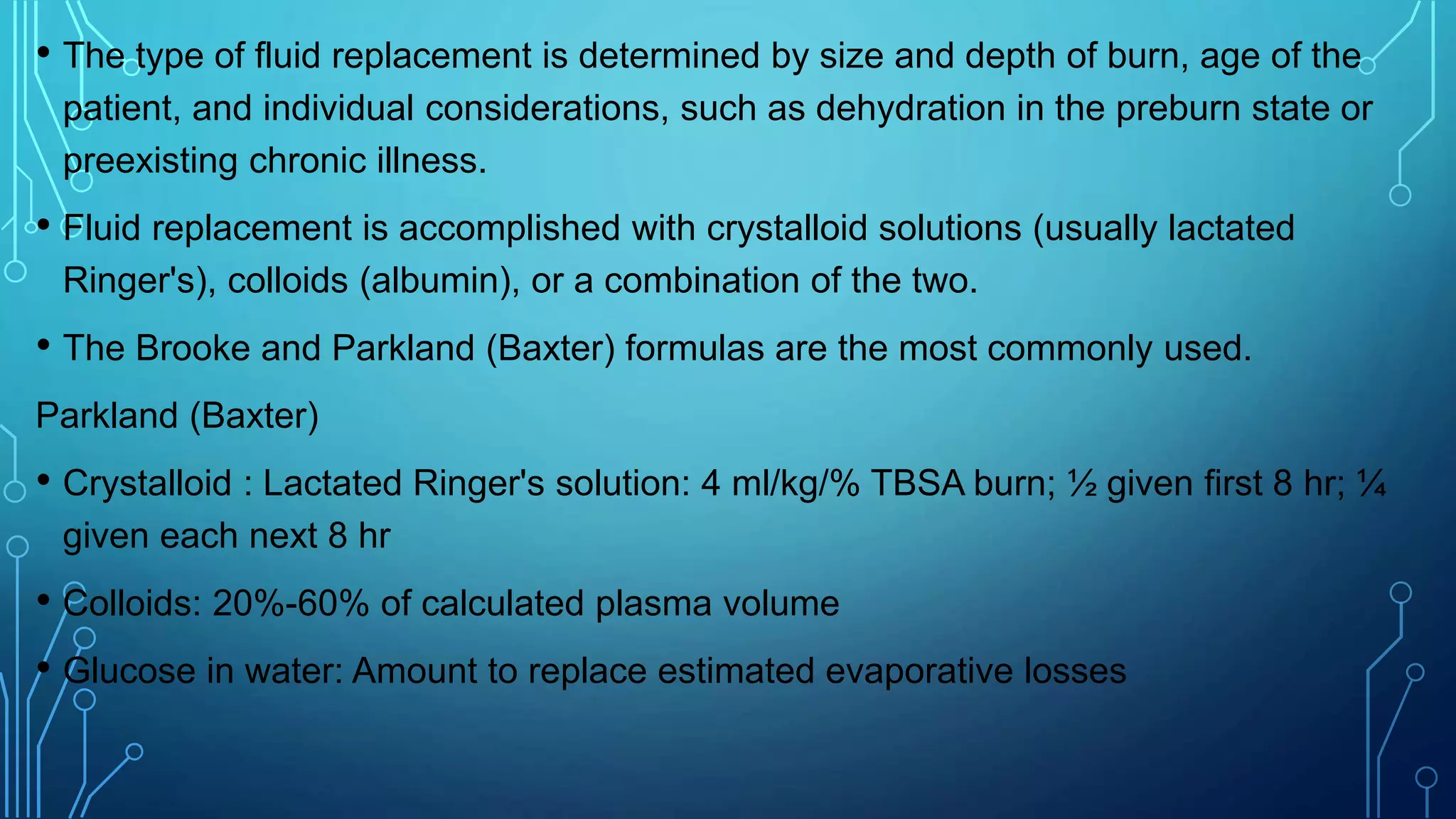 • The type of fluid replacement is determined by size and depth of burn, age of the
patient, and individual considerations, such as dehydration in the preburn state or
preexisting chronic illness.
• Fluid replacement is accomplished with crystalloid solutions (usually lactated
Ringer's), colloids (albumin), or a combination of the two.
• The Brooke and Parkland (Baxter) formulas are the most commonly used.
Parkland (Baxter)
• Crystalloid : Lactated Ringer's solution: 4 ml/kg/% TBSA burn; ½ given first 8 hr; ¼
given each next 8 hr
• Colloids: 20%-60% of calculated plasma volume
• Glucose in water: Amount to replace estimated evaporative losses
 