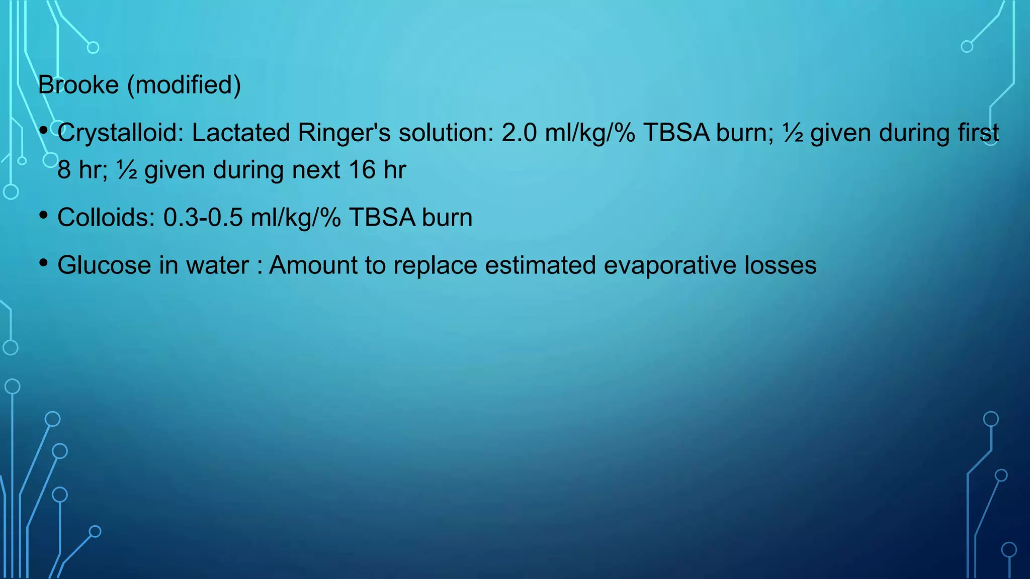 Brooke (modified)
• Crystalloid: Lactated Ringer's solution: 2.0 ml/kg/% TBSA burn; ½ given during first
8 hr; ½ given during next 16 hr
• Colloids: 0.3-0.5 ml/kg/% TBSA burn
• Glucose in water : Amount to replace estimated evaporative losses
 
