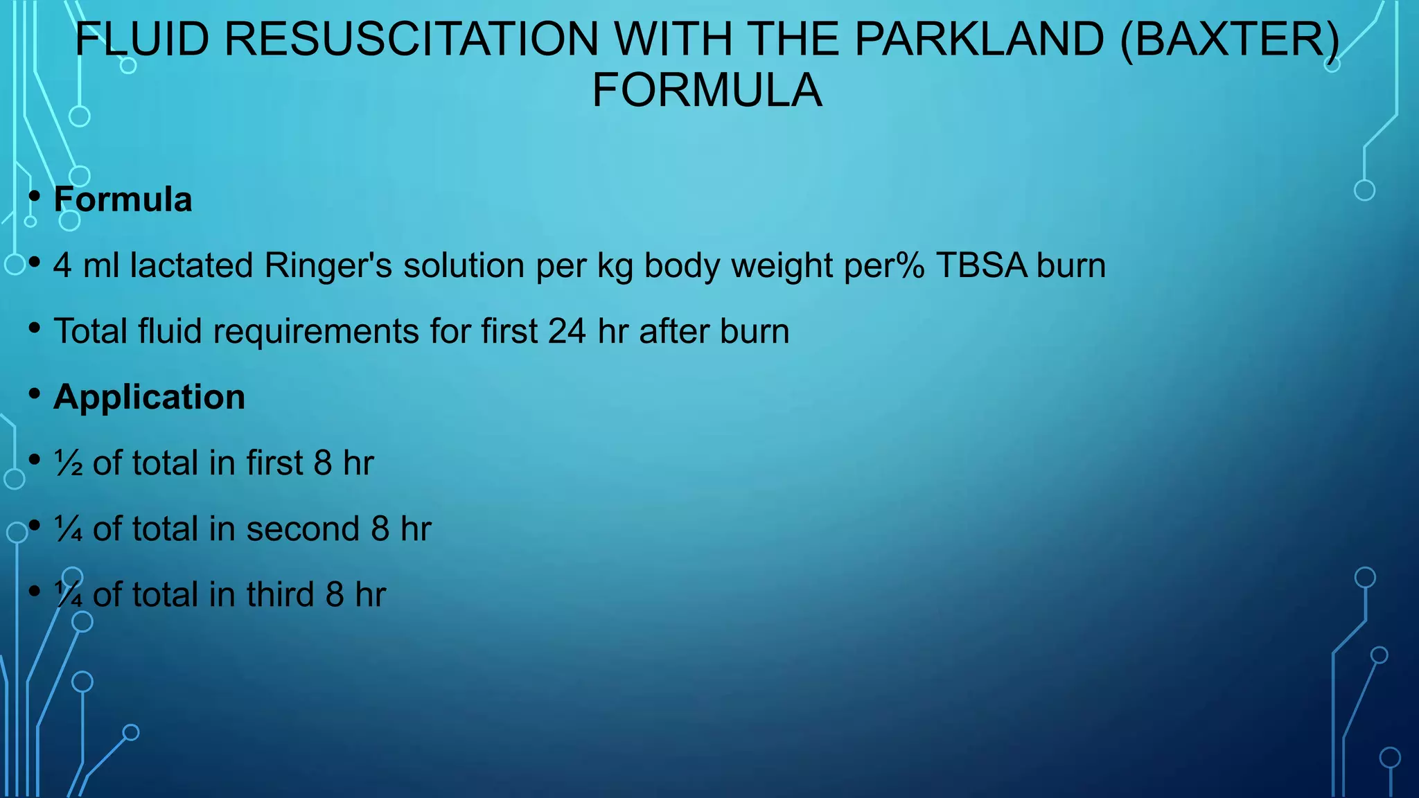 FLUID RESUSCITATION WITH THE PARKLAND (BAXTER)
FORMULA
• Formula
• 4 ml lactated Ringer's solution per kg body weight per% TBSA burn
• Total fluid requirements for first 24 hr after burn
• Application
• ½ of total in first 8 hr
• ¼ of total in second 8 hr
• ¼ of total in third 8 hr
 