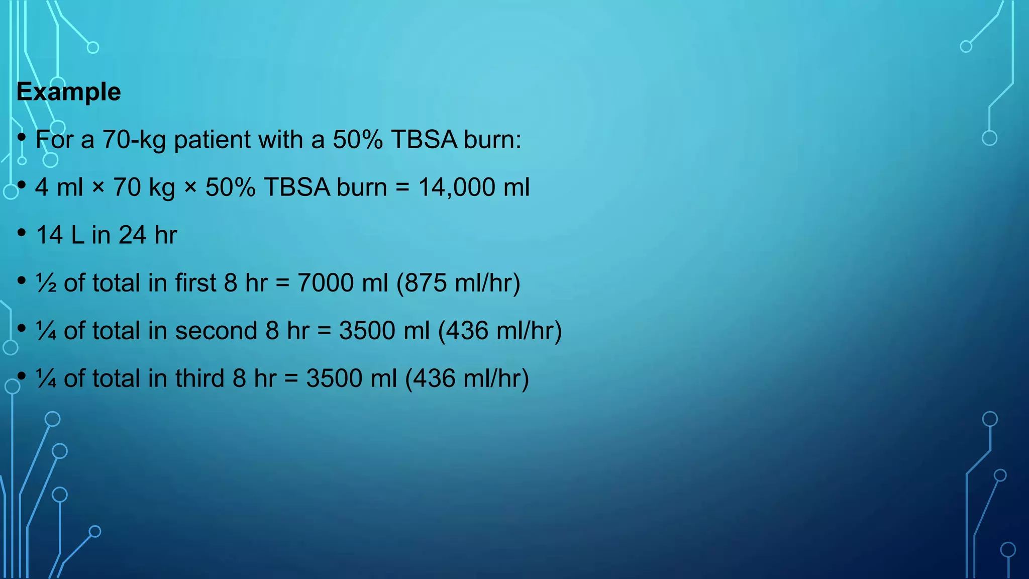 Example
• For a 70-kg patient with a 50% TBSA burn:
• 4 ml × 70 kg × 50% TBSA burn = 14,000 ml
• 14 L in 24 hr
• ½ of total in first 8 hr = 7000 ml (875 ml/hr)
• ¼ of total in second 8 hr = 3500 ml (436 ml/hr)
• ¼ of total in third 8 hr = 3500 ml (436 ml/hr)
 