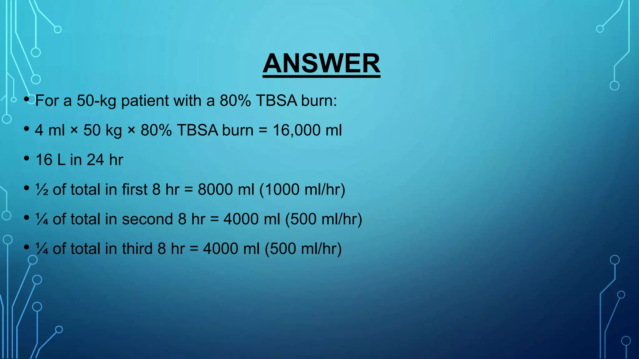ANSWER
• For a 50-kg patient with a 80% TBSA burn:
• 4 ml × 50 kg × 80% TBSA burn = 16,000 ml
• 16 L in 24 hr
• ½ of total in first 8 hr = 8000 ml (1000 ml/hr)
• ¼ of total in second 8 hr = 4000 ml (500 ml/hr)
• ¼ of total in third 8 hr = 4000 ml (500 ml/hr)
 