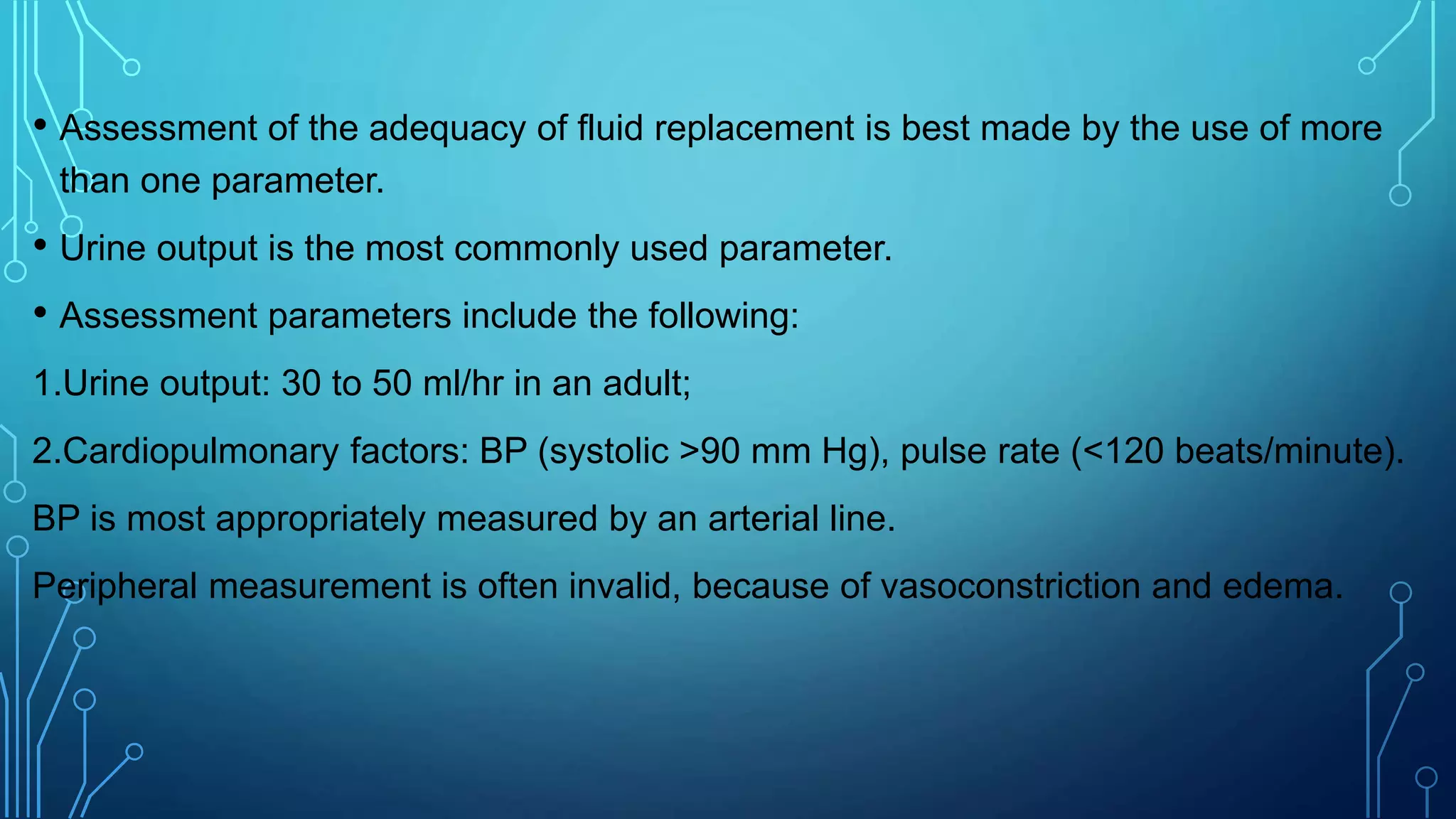 • Assessment of the adequacy of fluid replacement is best made by the use of more
than one parameter.
• Urine output is the most commonly used parameter.
• Assessment parameters include the following:
1.Urine output: 30 to 50 ml/hr in an adult;
2.Cardiopulmonary factors: BP (systolic >90 mm Hg), pulse rate (<120 beats/minute).
BP is most appropriately measured by an arterial line.
Peripheral measurement is often invalid, because of vasoconstriction and edema.
 