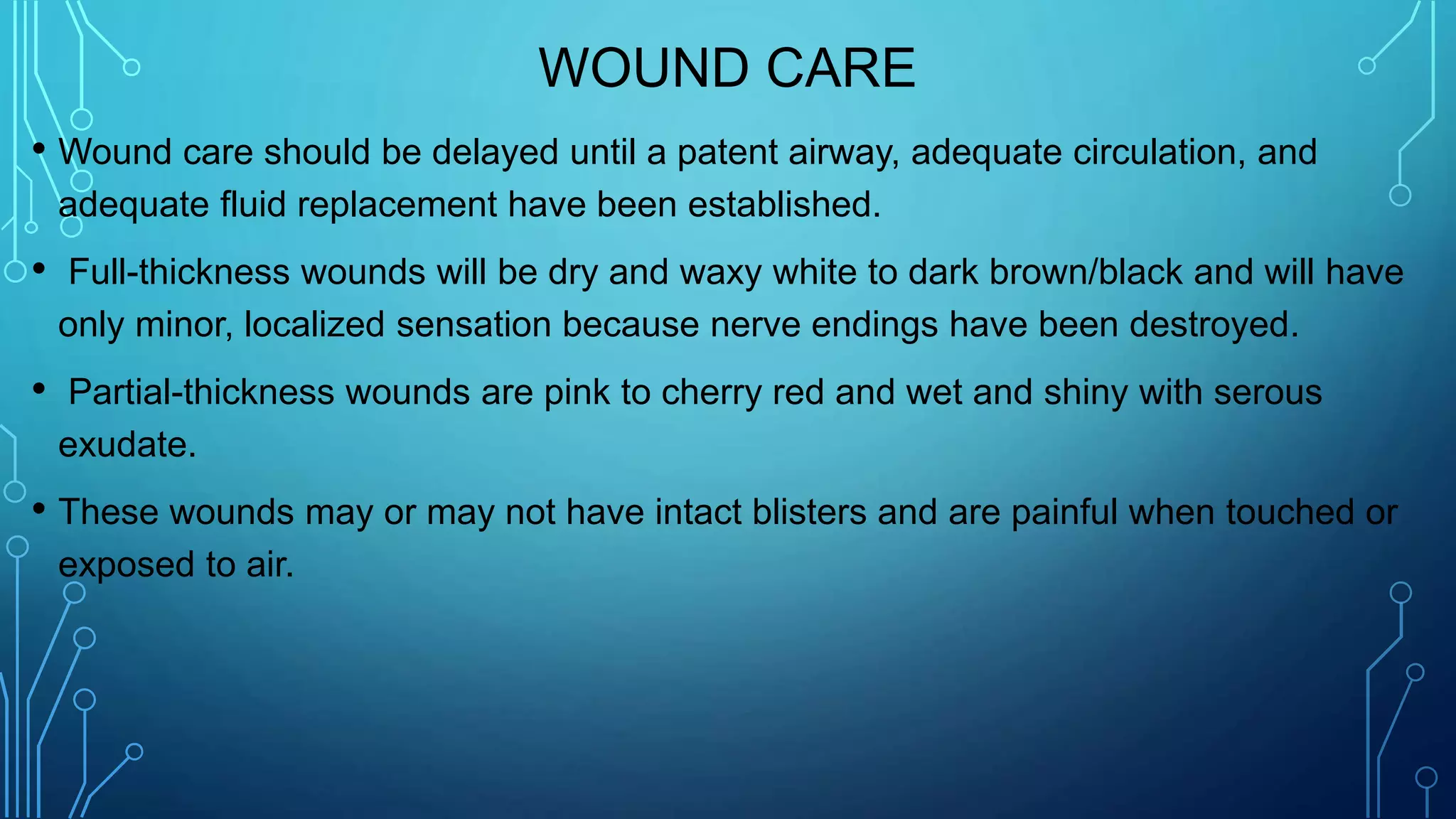 WOUND CARE
• Wound care should be delayed until a patent airway, adequate circulation, and
adequate fluid replacement have been established.
• Full-thickness wounds will be dry and waxy white to dark brown/black and will have
only minor, localized sensation because nerve endings have been destroyed.
• Partial-thickness wounds are pink to cherry red and wet and shiny with serous
exudate.
• These wounds may or may not have intact blisters and are painful when touched or
exposed to air.
 