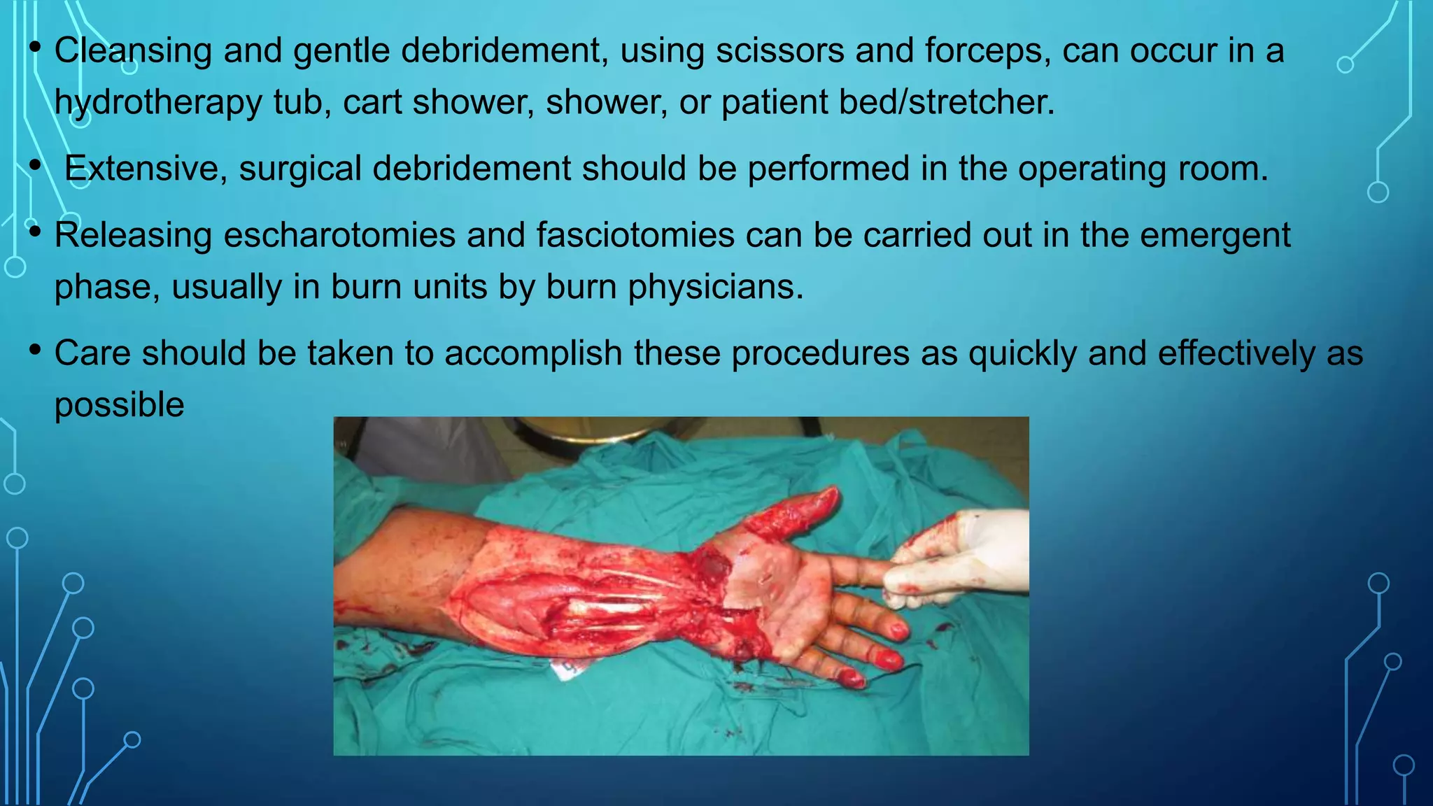 • Cleansing and gentle debridement, using scissors and forceps, can occur in a
hydrotherapy tub, cart shower, shower, or patient bed/stretcher.
• Extensive, surgical debridement should be performed in the operating room.
• Releasing escharotomies and fasciotomies can be carried out in the emergent
phase, usually in burn units by burn physicians.
• Care should be taken to accomplish these procedures as quickly and effectively as
possible
 