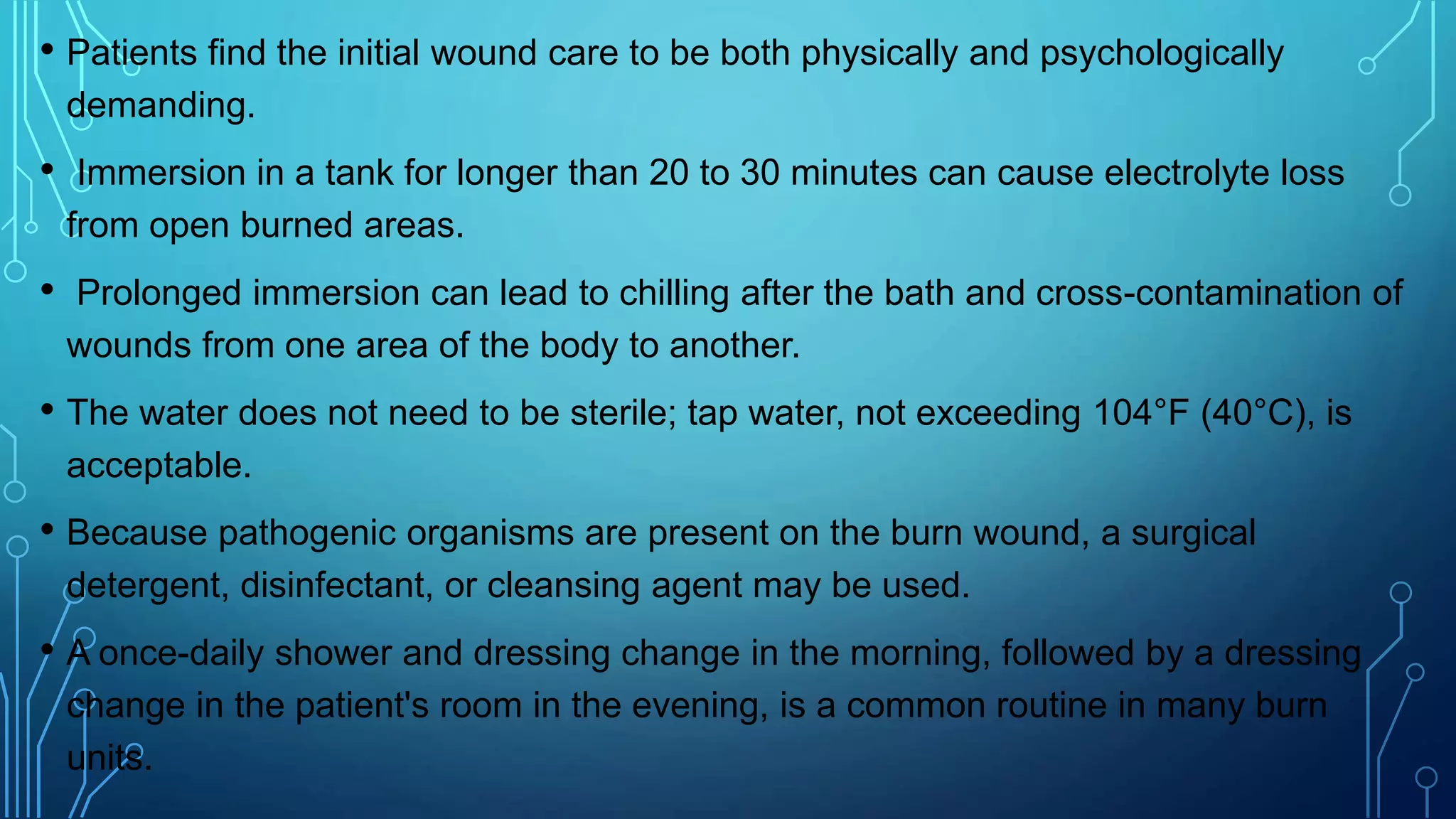 • Patients find the initial wound care to be both physically and psychologically
demanding.
• Immersion in a tank for longer than 20 to 30 minutes can cause electrolyte loss
from open burned areas.
• Prolonged immersion can lead to chilling after the bath and cross-contamination of
wounds from one area of the body to another.
• The water does not need to be sterile; tap water, not exceeding 104°F (40°C), is
acceptable.
• Because pathogenic organisms are present on the burn wound, a surgical
detergent, disinfectant, or cleansing agent may be used.
• A once-daily shower and dressing change in the morning, followed by a dressing
change in the patient's room in the evening, is a common routine in many burn
units.
 