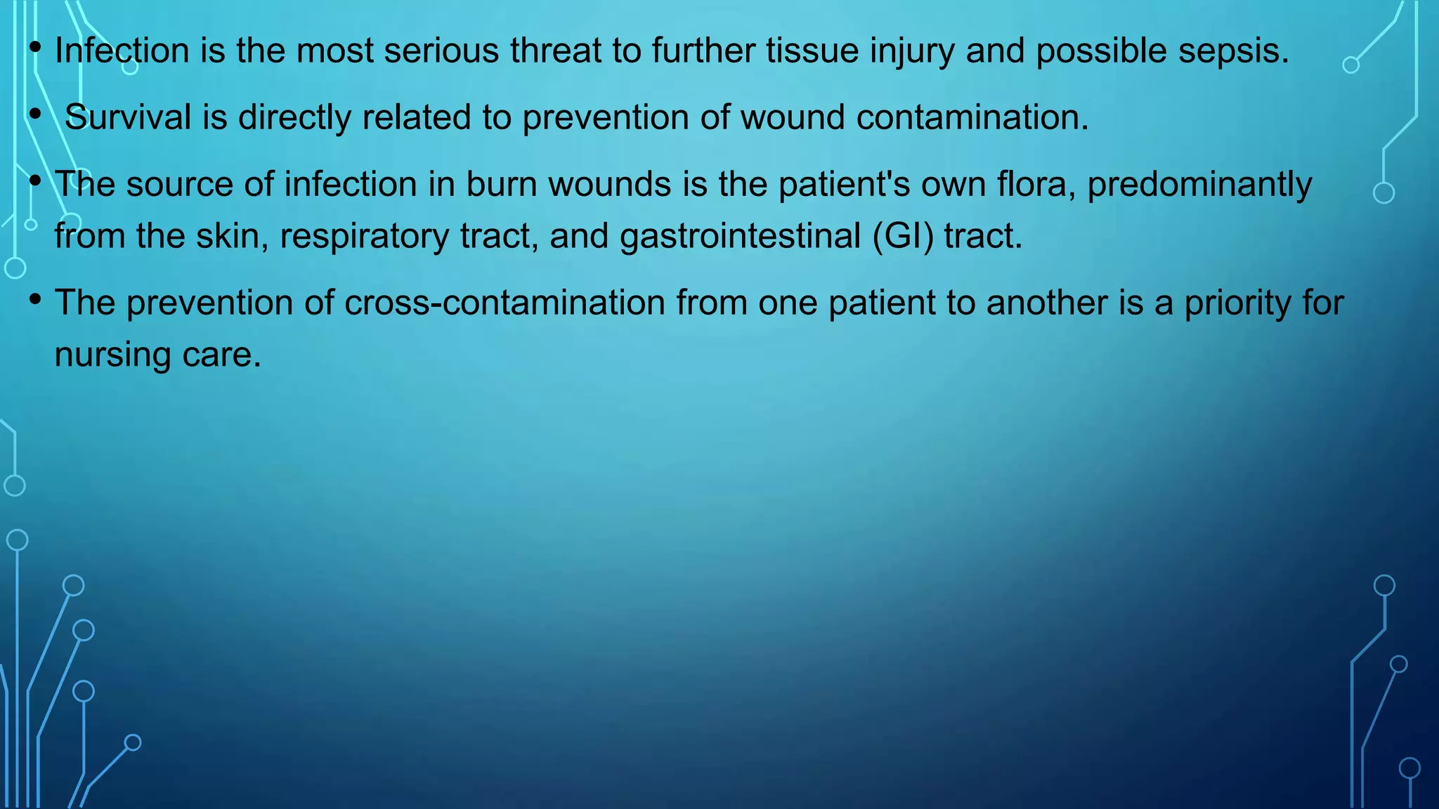 • Infection is the most serious threat to further tissue injury and possible sepsis.
• Survival is directly related to prevention of wound contamination.
• The source of infection in burn wounds is the patient's own flora, predominantly
from the skin, respiratory tract, and gastrointestinal (GI) tract.
• The prevention of cross-contamination from one patient to another is a priority for
nursing care.
 