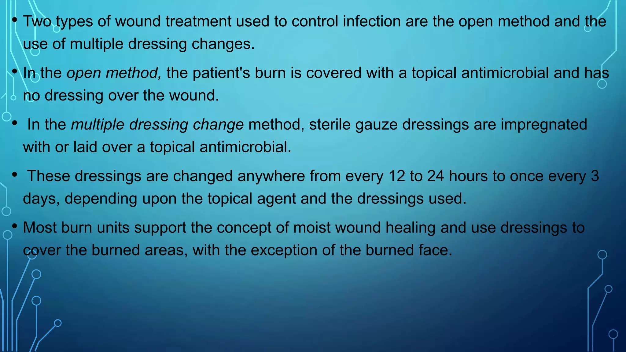 • Two types of wound treatment used to control infection are the open method and the
use of multiple dressing changes.
• In the open method, the patient's burn is covered with a topical antimicrobial and has
no dressing over the wound.
• In the multiple dressing change method, sterile gauze dressings are impregnated
with or laid over a topical antimicrobial.
• These dressings are changed anywhere from every 12 to 24 hours to once every 3
days, depending upon the topical agent and the dressings used.
• Most burn units support the concept of moist wound healing and use dressings to
cover the burned areas, with the exception of the burned face.
 