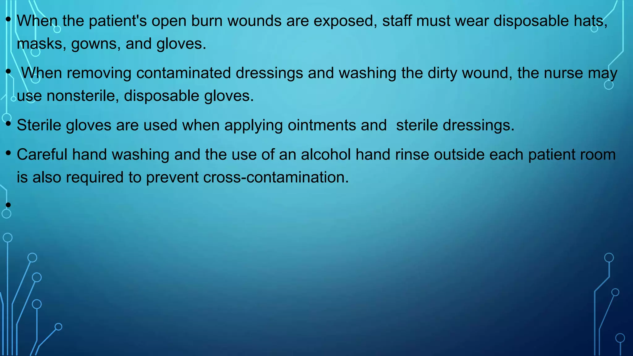 • When the patient's open burn wounds are exposed, staff must wear disposable hats,
masks, gowns, and gloves.
• When removing contaminated dressings and washing the dirty wound, the nurse may
use nonsterile, disposable gloves.
• Sterile gloves are used when applying ointments and sterile dressings.
• Careful hand washing and the use of an alcohol hand rinse outside each patient room
is also required to prevent cross-contamination.
•
 